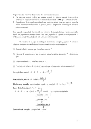 As propriedades principais do conjunto dos números naturais são: 
1. Os números naturais podem ser gerados a partir do número natural 0 (zero) via a 
operação do sucessor: ‘o sucessor de um número natural n é n+1, que é também natural’. 
2. Quando uma determinada propriedade de números ocorre para um número natural e 
para o próximo número natural na geração, então a propriedade acontece para todos os 
números naturais. 
Esta segunda propriedade é conhecida por princípio da indução finita e é assim enunciado: 
Seja P uma propriedade de números naturais. Se 0 tem a propriedade P, e quando n tem a propriedade P, 
n+1 também tem a propriedade P, então todo natural tem a propriedade P. 
O princípio da indução é usado para demonstrar asserções, digamos P, sobre os 
177 
números naturais e o procedimento de demonstração tem os seguintes passos: 
(a) Base de indução: mostrar que 0 satisfaz a asserção P; 
(b) Hipótese de indução: supor que o número natural k satisfaz a asserção P, e demonstrar 
que: 
(c) Passo de indução: k+1 satisfaz a asserção P; 
(d) Conclusão da indução: de (a), (b), (c) concluir que todo natural n satisfaz a asserção P. 
Exemplo: Provar que 0 + 1 + 2 + 3 + ... + k = 
k(k +1) 
2 
Base de indução: se k = 0, então 0 = 
0(0 +1) 
2 
Hipótese de indução: suponha válido para k = n, ou seja, 0 + 1 + ... + n = 
n(n +1) 
2 
Passo de indução: para k = n + 1 tem-se 
0 + 1 + 2 + ... + n + (n+1) = 
n(n +1) + (n+1) (por hipótese de indução) 
2 
n(n += 
1) + 
2 
2(n +1) 
2 
= 
(n +1)(n + 2) 
2 
= 
(n +1)((n +1) +1) 
2 
Conclusão de indução: a propriedade é válida 
 