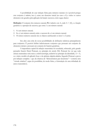 178 
A possibilidade de usar indução finita para números naturais só é possível porque 
este conjunto é indutivo, isto é, existe um elemento inicial (no caso o 0) e todos os outros 
elementos são gerados pela aplicação da função sucessor, como segue abaixo: 
Definição: O conjunto dos números naturais N é indutivo em A, onde A = {0}, e a função 
geradora é a operação de sucessor, que soma 1 a um número natural: 
1. 0 é um número natural; 
2. Se a é um número natural, então o sucessor de a é um número natural. 
3. Os únicos números naturais são os objetos satisfazendo os itens 1 e 2 acima 
Isto abre uma série de novas possibilidades de definições indutivas principalmente 
para conjuntos. É possível definir indutivamente conjuntos que possuam um conjunto de 
elementos iniciais e possuam um conjunto de funções geradoras. 
A importância capital da indução matemática foi ressaltada, sobretudo, pelo grande 
pensador francês Henri Poincaré, no princípio do século XX. Poincaré fez ver que toda 
ciência matemática seria mera e estéril tautologia, redutível ao princípio da identidade, A = A, 
se o único modelo ali aplicado fosse o da inferência silogístico-dedutiva. Segundo Poincaré a prova 
por indução completa – que ele chamou de “dèmonstration par récurrence” − conteria uma 
“virtude criadora”, capaz de possibilitar, de modo finito, a formulação de uma infinidade de 
juízos matemáticos. 
 