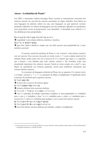 Anexo - A aritmética de Peano* 
Em 1889, o matemático italiano Giuseppe Peano resumiu as características estruturais dos 
números naturais em uma lista de axiomas enunciados em lógica simbólica. Esta última era 
uma linguagem de primeira ordem (ou seja, uma linguagem na qual aparecem somente 
predicados aplicados aos objetos da linguagem, mas não predicados aplicados aos predicados, 
nem proposições acerca de proposições), com identidade. A identidade (cujo símbolo é=´) 
fica definida por duas propriedades: 
1) a = a; a= b → b = a; (a = b ∧ b = c) → a = c 
Î a igualdade é uma relação reflexiva, simétrica e transitiva 
2) a1 = a2 → ϕ (a1) = ϕ (a2) 
Î para dois objetos idênticos, sempre que um deles possuir uma propriedade ϕ, o outro 
também a possuirá 
O conceito central da aritmética de Peano é o de ´sucessor´: todo número natural x 
tem um sucessor. Esse sucessor não pode ser escrito como x + 1, pois a adição ainda não foi 
definida. Peano indica então com s(x) (“sucessor de x”) o número que segue a x e especifica 
que a função s está definida para todo número natural x. Ele formaliza assim uma 
propriedade importante dos números naturais (“pode-se contar sempre um a mais”) e que, 
depois de especificada sua estrutura particular, servirá para estabelecer tacitamente que 
existem infinitos números. 
As constantes da linguagem aritmética de Peano são as seguintes: 0 (o número zero), 
s (a função ´sucessor´), ´+´ e ´×´, as operações de adição e multiplicação. O significado destas 
constantes fica definido pelos seguintes axiomas: 
1) ∀ x (¬ s(x) = 0) 
Î 0 (zero) não é sucessor de número algum 
2) ∀ x ∀ y (s(x) = s(y) → x = y) 
Î números distintos têm sucessores distintos 
3) ∀ α ( α (0) ∧ ∀ x (α (x) → α ( s (x) ) ) → ∀ x α (x) ) 
Î esse é o princípio da indução matemática completa: se uma propriedade α é verdadeira 
para o zero e é verdadeira a frase “se α é verdadeira para x, então α é verdadeira para o 
sucessor de x”, então α é verdadeira para qualquer x, isto é, para todo número natural. 
4) ∀ x ∀ y (x + 0 = x) ∧ x + s(y) = s(x+y) 
5) ∀ x ∀ y (x × 0 = 0) ∧ x × s(y) = x × y + x 
Î estes dois últimos axiomas definem, por indução, a adição e multiplicação 
* A maior parte do texto vem de artigo publicado na revista Scientific American Brasil, edição Gênios da Ciência Matemática: 
A vanguarda matemática e os limites da razão 
179 
 