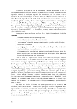 18 
A partir do momento em que se começaram a reunir documentos escritos, a 
historiografia começa a ultrapassar os limites do próprio século abrangido pelos historiadores, 
superando também as limitações impostas pela transmissão oral do passado. Com a 
construção de bibliotecas e a criação de arquivos iniciou-se o desenvolvimento de métodos de 
crítica. Sobretudo depois do final do século XVII, estabeleceram-se os fundamentos para uma 
metodologia aplicada à história, sob uma radical exigência de submeter todas as investigações 
à razão crítica [Fer85]. A segunda metade do século XIX impôs o paradigma de uma história 
que a partir daí chamar-se-á paradigma “tradicional” ou paradigma “rankeano”, derivado do 
nome do historiador Leopold von Ranke (1795-1886). Ranke propunha apresentar os fatos 
tais como o “foram na realidade” e os historiadores europeus criaram os grandes esquemas 
políticos e institucionais. 
Características desse paradigma, conforme Peter Burke, historiador de Cambridge 
[Bur92b]: 
• a história diz respeito essencialmente à política; 
• é essencialmente uma narrativa de acontecimentos; 
• “visão de cima” no sentido de estar concentrada nos feitos dos grandes homens; 
• baseada em documentos; 
• deveria perguntar mais pelas motivações individuais do que pelos movimentos 
coletivos, tendências e acontecimentos; 
• a história é objetiva, entendendo-se por isso a consideração do suceder como algo 
externo ao historiador, suscetível de ser conhecido como objeto que se põe diante 
do microscópio, almejando uma neutralidade. 
Ainda no século XIX algumas vozes soaram discordantes desse paradigma histórico. 
Entre outras coisas devido ao seu caráter reducionista, onde situações históricas complexas 
são vistas como mero jogo de poder entre grandes homens (ou países), e também em função 
daquilo que se poderia chamar a “tirania” do fato ou do documento, importantes sem dúvida, 
mas que não deve levar a abdicar de outros tipos de evidências. Como relata Peter Burke, 
“Michelet e Burckhardt, que escreveram suas histórias sobre o Renascimento mais ou menos 
na mesma época, 1865 e 1860 respectivamente, tinham uma visão mais ampla do que os 
seguidores de Ranke. Burckhardt interpretava a história como um corpo onde interagem três 
forças − Estado, Religião e Cultura − enquanto Michelet defendia o que hoje poderíamos 
descrever como uma ‘história da perspectiva das classes subalternas’(...)” [Bur92a]. Outros 
opositores da “história política” foram os historiadores da evolução das sociedades sob o 
ponto de vista econômico e os fundadores da nova disciplina da sociologia, que começaram a 
surgir na França. 
Dois fatos, no entanto, ocorridos nas quatro primeiras décadas do século XX 
acabariam por sacudir e arruinar a confiança nos princípios rankeanos, O primeiro foi a 
rápida difusão do marxismo, que renuncia à neutralidade, afirmando que o materialismo 
dialético é a única filosofia científica válida para a interpretação da história; o segundo, a 
grande crise do ano de 1929, que revelou até que ponto os fatores econômicos e sociais 
podem exercer uma ação decisiva. 
 