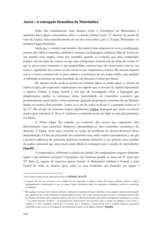 Anexo - A concepção formalista da Matemática* 
182 
Antes das considerações mais técnicas sobre o formalismo na Matemática, é 
oportuno fazer alguns comentários sobre o conceito ‘forma’ (com “o” aberto), do ponto de 
vista da Lógica, mais especificamente de um dos seus ramos, que é a Lógica Matemática ou 
também Lógica Simbólica. 
Ainda que o sentido mais intuitivo do termo forma relacione-se com a configuração 
externa dos objetos materiais, também é costume, na linguagem ordinária, falar de forma em 
um sentido mais amplo, como por exemplo, quando se comenta que uma composição 
poética está em forma de soneto, ou que uma composição musical está em forma de sonata. O 
que se pensa nesse momento é nas propriedades estruturais que são observáveis, sem ter em 
conta o significado dos versos ou dos motivos que inspiraram a música. Da mesma maneira 
usa-se o termo estrutura não só para indicar a constituição de um corpo sólido, mas também 
se referindo à estrutura de uma sociedade, de um discurso, e assim por diante. 
Do mesmo modo pode-se pensar em estruturas lógicas ou formas lógicas, e, dentro da 
ciência Lógica, tais expressões representam um aspecto que se reveste de capital importância: 
o aspecto formal. A lógica formal é um tipo de investigação sobre a linguagem que 
simplesmente analisa as estruturas desta, prescindindo de conteúdos concretos que 
posteriormente sejam dados a estas estruturas (gerando proposições concretas de um discurso 
falado ou escrito). Por exemplo: “todos os A são B, todos os B são C, e portanto todos os A 
são C”. De tal tipo de estrutura surgem argumentos válidos, quaisquer que sejam os termos 
usados para substituir A, B ou C (embora a conclusão possa ser falsa se uma das premissas 
for falsa†). 
A forma lógica diz respeito ao conteúdo dos nexos que organizam uma 
demonstração (um raciocínio dedutivo), prescindindo-se dos conteúdos semânticos do 
discurso. A lógica, nesse caso, somente se ocupa do problema do desenvolvimento dessa 
demonstração. O fato de prescindir dos conteúdos tem, entre outras conseqüências, a de que 
é possível utilizar-se de estruturas dedutivas mediante símbolos, e isso permite uma exatidão 
da análise estrutural que seria muito mais difícil de conseguir sem o auxílio do simbolismo‡ 
[Aga86]. 
A computação é sobretudo a ciência do formal. Os computadores seguem fielmente 
regras e não admitem exceções. O programa não funciona quando se troca um ‘0’ (zero) por 
‘O’ (letra ó), engano de natureza apenas formal. A Matemática também é formal, a mais 
formal de todas as ciências (pois todos os seus resultados são baseados em regras e 
* Este resumo baseia-se nas exposições feitas em [NN56] e [Cos77]. 
† O ponto de vista da correção e da verdade de um raciocínio é distinto dentro da Lógica, embora voltem a unir-se 
principalmente considerando-se que as regras lógicas permitem obter de premissas verdadeiras somente conclusões 
verdadeiras. 
‡ “De qualquer maneira, não é preciso reduzir o horizonte conceitual da lógica simbólica a este simples ‘aspecto instrumental’ 
que, apesar de ser o mais facilmente compreendido de início, tem o risco de fazer perder de vista a verdadeira natureza dos 
problemas abordados pela moderna logística. De fato, os desenvolvimentos desta última ultrapassam amplamente a tarefa 
− no fundo bastante modesta − de proporcionar instrumentos mais precisos para o estudo da dedução. Com efeito, a 
Lógica já é uma verdadeira ciência por si mesma, que é estudada e desenvolvida com o mesmo interesse puramente 
especulativo que move as investigações das matemáticas puras ou da álgebra abstrata” [Aga86]. 
 