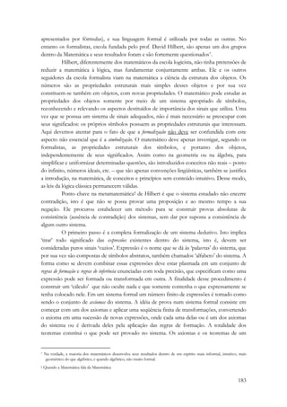 apresentados por fórmulas), e sua linguagem formal é utilizada por todas as outras. No 
entanto os formalistas, escola fundada pelo prof. David Hilbert, são apenas um dos grupos 
dentro da Matemática e seus resultados foram e são fortemente questionados*. 
Hilbert, diferentemente dos matemáticos da escola logicista, não tinha pretensões de 
reduzir a matemática à lógica, mas fundamentar conjuntamente ambas. Ele e os outros 
seguidores da escola formalista viam na matemática a ciência da estrutura dos objetos. Os 
números são as propriedades estruturais mais simples desses objetos e por sua vez 
constituem-se também em objetos, com novas propriedades. O matemático pode estudar as 
propriedades dos objetos somente por meio de um sistema apropriado de símbolos, 
reconhecendo e relevando os aspectos destituídos de importância dos sinais que utiliza. Uma 
vez que se possua um sistema de sinais adequados, não é mais necessário se preocupar com 
seus significados: os próprios símbolos possuem as propriedades estruturais que interessam. 
Aqui devemos atentar para o fato de que a formalização não deve ser confundida com este 
aspecto não essencial que é a simbolização. O matemático deve apenas investigar, segundo os 
formalistas, as propriedades estruturais dos símbolos, e portanto dos objetos, 
independentemente de seus significados. Assim como na geometria ou na álgebra, para 
simplificar e uniformizar determinadas questões, são introduzidos conceitos não reais – ponto 
do infinito, números ideais, etc. – que são apenas convenções lingüísticas, também se justifica 
a introdução, na matemática, de conceitos e princípios sem conteúdo intuitivo. Desse modo, 
as leis da lógica clássica permanecem válidas. 
Ponto chave na metamatemática† de Hilbert é que o sistema estudado não encerre 
contradição, isto é que não se possa provar uma proposição e ao mesmo tempo a sua 
negação. Ele procurou estabelecer um método para se construir provas absolutas de 
consistência (ausência de contradição) dos sistemas, sem dar por suposta a consistência de 
algum outro sistema. 
O primeiro passo é a completa formalização de um sistema dedutivo. Isto implica 
‘tirar’ todo significado das expressões existentes dentro do sistema, isto é, devem ser 
consideradas puros sinais ‘vazios’. Expressão é o nome que se dá às ‘palavras’ do sistema, que 
por sua vez são compostas de símbolos abstratos, também chamados ‘alfabeto’ do sistema. A 
forma como se devem combinar essas expressões deve estar plasmada em um conjunto de 
regras de formação e regras de inferência enunciadas com toda precisão, que especificam como uma 
expressão pode ser formada ou transformada em outra. A finalidade desse procedimento é 
construir um ‘cálculo’ que não oculte nada e que somente contenha o que expressamente se 
tenha colocado nele. Em um sistema formal um número finito de expressões é tomado como 
sendo o conjunto de axiomas do sistema. A idéia de prova num sistema formal consiste em 
começar com um dos axiomas e aplicar uma seqüência finita de transformações, convertendo 
o axioma em uma sucessão de novas expressões, onde cada uma delas ou é um dos axiomas 
do sistema ou é derivada deles pela aplicação das regras de formação. A totalidade dos 
teoremas constitui o que pode ser provado no sistema. Os axiomas e os teoremas de um 
* Na verdade, a maioria dos matemáticos desenvolve seus resultados dentro de um espírito mais informal, intuitivo, mais 
geométrico do que algébrico, e quando algébrico, não muito formal. 
† Quando a Matemática fala da Matemática 
183 
 
