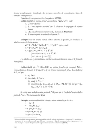 sistema completamente formalizado são portanto sucessões de comprimento finito de 
símbolos sem significado. 
184 
Especificando um pouco melhor (baseado em [CO98]): 
Definição 1: Um sistema formal ⎥ é uma tupla Σ,L,A,R, onde: 
1. Σ é um alfabeto; 
2. L é um conjunto recursivo* em Σ, chamado de linguagem do sistema 
formal; 
3. A é um subconjunto recursivo de L, chamado de Axiomas; 
4. R é um conjunto recursivo de relações em L. 
Exemplo: seja um sistema formal, onde o alfabeto, as palavras, os axiomas e as 
relações estejam definidas abaixo: 
Σ = {+,*}, L = {Σ*}, A = {+,*}, R = {r1,r2}, onde: 
r1 = {x+,x* | x ∈ Σ*} 
r2 = {{x+*,x*+ | x ∈ Σ*} U 
{x+**,x*++ | x ∈ Σ*} U 
{x*,x++ | x ∈ Σ*}} 
As relações r1 e r2 são binárias, e seus pares ordenados possuem uma lei de formação 
bem definida. 
Definição 2: seja ⎥ =Σ,L,A,R um sistema formal e seja o conjunto Γ⊆ L. 
Uma dedução ou derivação de α a partir de Γ em ⎥ é uma seqüência α1, α2 
,... αn 
de palavras 
de L, tal que: 
1. αé j 
ααn ; e 
2. para todo j, 1≤ j n, 
(a) ou ∈ Γ U A 
(b) ou existem αj1, αj2, ... αjk , ji ∈ {1,..., j-1}, 1≤ ik, tais que αj1, 
αj2, ... αjk ∈ r, com r ∈ R 
Se existir uma dedução de α a partir de Γ dizemos que α é dedutível ou derivável, a 
partir de Γ em ⎥. Isto é denotado por Γ|⎥α. 
Exemplo: no sistema formal do exemplo acima, uma dedução de *+ é: 
+ (∈ A) 
* (+,*∈ r1) 
++ (*,++∈ r2) 
+* (++,+*∈ r1) 
*+ (+*,*+∈ r2) 
* Não aprofundando muito na questão, que entra na árdua teoria da recursão: um conjunto A contido em X é recursivo se e 
somente se há um procedimento pelo qual, dado um x pertencente a X, pode-se computar sobre x, pertença x a A ou 
não. Exemplo: o conjunto dos primos em N (o procedimento é o crivo de Eratóstenes)[Sho71]. 
 