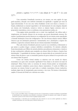 portanto a seqüência *,++,+*,*+ é uma dedução de *+ onde Γ = {}; assim 
185 
{}|*+. 
Uma axiomática formalizada converte-se, em resumo, em uma espécie de jogo 
grafo-mecânico, efetuado com símbolos destituídos de significado e regulado por meio de 
regras determinadas. E isso tem uma valiosa finalidade: revelar com clareza a estrutura e a 
função, similarmente ao manual esquemático e de funcionamento de uma máquina. Quando 
um sistema está formalizado, tornam-se visíveis as relações lógicas existentes entre as 
proposições matemáticas, como se combinam, como permanecem unidas, etc. 
Uma página inteira preenchida com os sinais ‘sem significado’ não afirma nada: é 
simplesmente um desenho abstrato de um mosaico que possui determinada estrutura. No 
entanto é perfeitamente possível descrever as configurações de um sistema assim especificado 
e formular declarações acerca das configurações e das suas diversas relações mútuas. Hilbert 
observou que tais declarações pertencem à metamatemática, isto é, declarações a respeito dos 
símbolos e expressões existentes dentro de um sistema matemático formalizado. 
Para cada sistema formalizado procura-se provar sua consistência, evidenciando-se 
que jamais se poderá chegar a arranjos simbólicos contraditórios. Os métodos utilizados 
foram denominados por Hilbert de métodos finitísticos: procedimentos elementares e intuitivos 
de tipo combinatório, utilizados para manipular um número finito de objetos e funções bem 
determinadas*. A quantidade de axiomas e regras do sistema tinha de ser construtível com um 
número finito de passos e que os enunciados passíveis de prova tinham de ser provados com 
um número finito de passos. 
Como um sistema formal sintático se relaciona com um mundo de objetos 
matemáticos aos quais estão associados significados? Esta relação se dá através da noção de 
interpretação†. Desta forma todos os teoremas do sistema formal podem ser interpretados 
como enunciados verdadeiros acerca desses objetos matemáticos. O sonho de Hilbert era 
encontrar um sistema formal no qual todas as verdades matemáticas fossem traduzíveis, 
mediante algum tipo de interpretação, para teoremas e vice-versa. Tal sistema é denominado 
completo. O teorema de Gödel veio a destruir esse sonho. 
* Como se pode notar Hilbert utiliza-se da intuição, mas não como os intuicionistas no sentido de estabelecer as propriedades 
de determinados entes matemáticos, mas referindo-se unicamente à efetuação de operações muito simples, tão seguras e 
elementares a ponto de serem aceitas na base de qualquer pesquisa teórica. 
† Uma interpretação é a descoberta de um isomorfismo entre duas estruturas: no caso ela confere significado aos objetos e 
entidades matemáticas, tais como linha, ponto, símbolos abstratos, etc. 
 