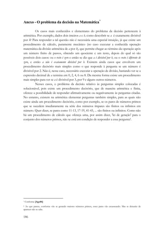 Anexo - O problema da decisão na Matemática* 
186 
Os casos mais conhecidos e elementares do problema da decisão pertencem à 
aritmética. Por exemplo, dados dois inteiros a e b, como descobrir se a é exatamente divisível 
por b? Para responder a tal questão não é necessária uma especial intuição, já que existe um 
procedimento de cálculo, puramente mecânico (no caso executar a conhecida operação 
matemática da divisão aritmética de a por b), que permite chegar ao término da operação após 
um número finito de passos, obtendo um quociente e um resto, depois do qual só são 
possíveis dois casos: ou o resto é zero e então se diz que a é divisível por b, ou o resto é diferente de 
zero, e então a não é exatamente divisível por b. Existem ainda casos que envolvem um 
procedimento decisório mais simples como o que responde à pergunta se um número é 
divisível por 2. Não é, nesse caso, necessário executar a operação de divisão, bastando ver se a 
expressão decimal de a termina em 0, 2, 4, 6 ou 8. Da mesma forma existe um procedimento 
mais simples para ver se a é divisível por 3, por 9 e alguns outros números. 
Nesses casos, o problema da decisão relativo às perguntas simples colocadas é 
solucionável, pois existe um procedimento decisório, que de maneira aritmética e finita, 
oferece a possibilidade de responder afirmativamente ou negativamente às perguntas citadas. 
No entanto, existem na aritmética elementar perguntas também simples, para as quais não 
existe ainda um procedimento decisório, como por exemplo, se os pares de números primos 
que se sucedem imediatamente na série dos números ímpares são finitos ou infinitos em 
número. Quer dizer, se pares como 11-13, 17-19, 41-43, ... são finitos ou infinitos. Como não 
há um procedimento de cálculo que ofereça uma, por assim dizer, 'lei de geração' para o 
conjunto dos números primos, não se está em condição de responder a essa pergunta†. 
* Conforme [Aga86] 
† Ao que parece, conforme vão se gerando maiores números primos, esses pares vão escasseando. Mas se deixarão de 
aparecer não se sabe. 
 