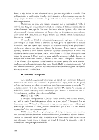 Peano, o que resulta em um número de Gödel para essa seqüência de fórmulas. Essa 
codificação para as seqüências de fórmulas é importante, pois as demonstrações nada mais são 
do que seqüências finitas de fórmulas, em que cada uma ou é um axioma, ou decorre das 
fórmulas precedentes. 
188 
Os teoremas da teoria dos números asseguram que a enumeração de Gödel é 
unívoca, vale dizer, que a cada símbolo, fórmula ou seqüência de fórmulas corresponde um 
único número de Gödel, que lhe é exclusivo. Em outras palavras, é possível saber, para cada 
número natural, a partir da unicidade de sua decomposição em fatores primos, se esse número 
é um número de Gödel e, nesse caso, de qual elemento (seja símbolo, fórmula ou seqüência de 
fórmula) ele é símbolo. 
O método de Gödel (a aritmetização), apresentado aqui para as fórmulas e 
demonstrações do sistema formal da aritmética de Peano, pode ser reproduzido de maneira 
semelhante para não importa qual linguagem (notadamente linguagens de programação). 
Atribuem-se números aos elementos básicos da linguagem (letras, palavras, caracteres 
especiais) e formam-se novos números a partir das seqüências desses números, de acordo com 
a instrução recursiva oferecida acima. Graças à aritmetização, os conceitos metalingüísticos da 
sintaxe da aritmética de Peano aparecem agora traduzidos como propriedades, funções ou 
relações entre números. Por exemplo, o conceito “é uma fórmula” corresponde à propriedade 
“é um número cujos expoentes da decomposição em fatores primos são todos ímpares”. 
Analogamente (embora com um grau bem maior de dificuldade), o conceito metateórico “x é 
uma fórmula demonstrável”, indicado pelo símbolo Dem (de demonstrável), pode ser expresso 
com auxílio de relações aritméticas. 
O Teorema de Incompletude 
Após estabelecer, em quatro teoremas, um método para a construção de funções 
recursivas, Gödel enuncia uma seqüência de 45 propriedades e funções, “cada uma das quais é 
definida com base nas precedentes por meio dos procedimentos dados nos teoremas I a IV”. 
A função número 45 é uma função D de duas variáveis: yDx significa “a seqüência de 
fórmulas de número de Gödel y é uma demonstração para a fórmula de número de Gödel x”. 
Sob o número 46, ele define enfim a demonstrabilidade: 
Dem(x) ≡ ( ∃ y)yDx, 
e acrescenta entre parênteses: “Dem(x) é o único conceito, entre todos os definidos, 
de 1 a 46, a respeito do qual não podemos afirmar que seja recursivo”. A fórmula 46 deve ser 
interpretada assim: “A fórmula x é demonstrável se, e somente se, existe uma seqüência q de 
fórmulas que demonstra x”. Existe, portanto, uma fórmula para a frase “x é uma fórmula 
demonstrável”, bem como para sua negação. 
Gödel mostra, além disso, que a função de substituição subst, que permite substituir 
uma variável por um valor numérico dentro de uma fórmula, é uma função recursiva primitiva. 
Subst é de importância capital para a demonstração de Gódel, pois fornece a chave para a 
auto-referência: permite inserir o número de Gödel da fórmula “a proposição x não é 
demonstrável” no lugar da própria variável x. 
 