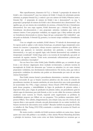 Mais especificamente, chamemos de F(x) a fórmula “a proposição de número de 
Gödel x não é demonstrável”; seja f seu número de Gödel. A função de substituição permite 
substituir, na própria fórmula F(x), a variável x por esse número de Gödel f Obtemos assim a 
fórmula F(f): `A proposição de número de Gödel f não é demonstrável”, ou seja, “a 
proposição a proposição de número de Gödel x não é demonstrável não é demonstrável”. Isso 
significa que, em um sistema não-contraditório de axiomas, a fórmula F(f) não é formalmente 
demonstrável. Em uma etapa seguinte, Gödel demonstra que a fórmula F(f), ainda que 
formalmente não-demonstrável, é uma proposição aritmética verdadeira para todos os 
números inteiros. Como proposição verdadeira, sua negação (que é falsa) também não pode 
ser formalmente demonstrada no sistema. Segue daí que a proposição F(f) é indecidível - que 
não pode ser deduzida. A fórmula F(f), portanto, é ao mesmo tempo verdadeira e formalmente 
indecidível. 
Uma vez atingido esse resultado, Gödel observa: “O método de demonstração que 
foi exposto pode-se aplicar a todo sistema formal que, em primeiro lugar, interpretado como 
sistema de conceitos e proposições, ofereça recursos expressivos suficientes para definir os 
conceitos que aparecem no raciocínio precedente (em particular, o conceito fórmula 
demonstrável), e no qual, em segundo lugar, toda fórmula demonstrável seja verdadeira na 
interpretação considerada”. Gödel chega assim a seu teorema de incompletude, que pode ser 
enunciado da seguinte maneira: “Toda teoria axiomatizada suficientemente poderosa para 
expressar a aritmética é incompleta”. 
Em seu breve livro sobre Gödel, Jaako Hintikka sublinha que, ao contrário do que 
levam a crer diversas vulgarizações desse resultado revolucionário, o primeiro teorema de 
incompletude de Gödel não demonstra que “existem na aritmética (ou em outro sistema) 
proposições verdadeiras, mas absolutamente indemonstráveis. Ele mostra, antes, que todas as 
proposições verdadeiras da aritmética não podem ser demonstradas por meio de um único 
sistema formal dado”. 
Para Gödel, sistema formal e procedimento determinista e mecânico andam juntos. 
Assim, convencido de que as funções recursivas primitivas não dão conta do conceito de 
procedimento mecânico de maneira satisfatória, ele tenta desenvolver uma versão generalizada 
da recursividade. Em 1936, o lógico americano Alonzo Church (1903-1995) demonstrará, a 
partir dessas pesquisas, a indecidibilidade da lógica de predicados de primeira ordem: é 
impossível obter, para a lógica de predicados de primeira ordem, um procedimento geral de 
cálculo capaz de determinar, para toda fórmula, se ela é ou não válida. Seu teorema, conhecido 
atualmente como teorema de Church, responde assim negativamente ao problema de 
decidibilidade proposto por Hilbert em seu programa: “Um problema matemático dado”, 
pensava Hilbert, “deve admitir, obrigatoriamente, uma solução exata, seja sob a forma de uma 
resposta direta a uma questão colocada, seja pela demonstração de seu caráter insolúvel e do 
fracasso inevitável de toda tentativa nesse sentido”. Baseados também nas pesquisas de Gödel, 
os trabalhos de Alan Turing (1912-1954) constituirão o corolário do teorema de Church em 
informática teórica. 
De muitos modos o trabalho de Gödel aconteceu também em outras áreas. Apenas 
quatro anos antes dele publicar o seu trabalho, o físico alemão Werner Heisenberg descobriu 
o princípio da incerteza. Assim como existe um limite fundamental nos teoremas que os 
189 
 