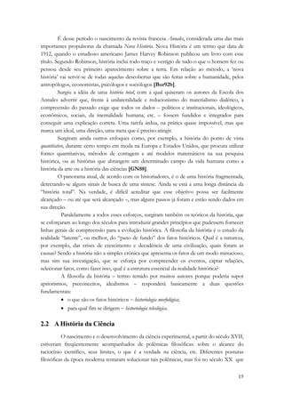 É desse período o nascimento da revista francesa Annales, considerada uma das mais 
importantes propulsoras da chamada Nova História. Nova História é um termo que data de 
1912, quando o estudioso americano James Harvey Robinson publicou um livro com esse 
título. Segundo Robinson, história inclui todo traço e vestígio de tudo o que o homem fez ou 
pensou desde seu primeiro aparecimento sobre a terra. Em relação ao método, a ‘nova 
história’ vai servir-se de todas aquelas descobertas que são feitas sobre a humanidade, pelos 
antropólogos, economistas, psicólogos e sociólogos [Bur92b]. 
Surgiu a idéia de uma história total, com a qual quiseram os autores da Escola dos 
Annales advertir que, frente à unilateralidade e reducionismo do materialismo dialético, a 
compreensão do passado exige que todos os dados – políticos e institucionais, ideológicos, 
econômicos, sociais, da mentalidade humana, etc. – fossem fundidos e integrados para 
conseguir uma explicação correta. Uma tarefa árdua, na prática quase impossível, mas que 
marca um ideal, uma direção, uma meta que é preciso atingir. 
Surgiram ainda outros enfoques como, por exemplo, a história do ponto de vista 
quantitativo, durante certo tempo em moda na Europa e Estados Unidos, que procura utilizar 
fontes quantitativas, métodos de contagem e até modelos matemáticos na sua pesquisa 
histórica, ou as histórias que abrangem um determinado campo da vida humana como a 
história da arte ou a história das ciências [GN88]. 
O panorama atual, de acordo com os historiadores, é o de uma história fragmentada, 
detectando-se alguns sinais de busca de uma síntese. Ainda se está a uma longa distância da 
“história total”. Na verdade, é difícil acreditar que esse objetivo possa ser facilmente 
alcançado – ou até que será alcançado –, mas alguns passos já foram e estão sendo dados em 
sua direção. 
Paralelamente a todos esses esforços, surgiram também os teóricos da história, que 
se esforçaram ao longo dos séculos para introduzir grandes princípios que pudessem fornecer 
linhas gerais de compreensão para a evolução histórica. A filosofia da história é o estudo da 
realidade “latente”, ou melhor, do “pano de fundo” dos fatos históricos. Qual é a natureza, 
por exemplo, das crises de crescimento e decadência de uma civilização, quais foram as 
causas? Sendo a história não a simples crônica que apresenta os fatos de um modo minucioso, 
mas sim sua investigação, que se esforça por compreender os eventos, captar relações, 
selecionar fatos, como fazer isso, qual é a estrutura essencial da realidade histórica? 
A filosofia da história – termo temido por muitos autores porque poderia supor 
apriorismos, preconceitos, idealismos – responderá basicamente a duas questões 
fundamentais: 
19 
• o que são os fatos históricos − historiologia morfológica; 
• para qual fim se dirigem − historiologia teleológica. 
2.2 A História da Ciência 
O nascimento e o desenvolvimento da ciência experimental, a partir do século XVII, 
estiveram freqüentemente acompanhados de polêmicas filosóficas: sobre o alcance do 
raciocínio científico, seus limites, o que é a verdade na ciência, etc. Diferentes posturas 
filosóficas da época moderna tentaram solucionar tais polêmicas, mas foi no século XX que 
 