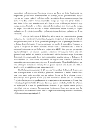 matemáticos poderiam provar, Heisenberg mostrou que havia um limite fundamental nas 
propriedades que os físicos poderiam medir. Por exemplo, se eles queriam medir a posição 
exata de um objeto, então só poderiam medir a velocidade do mesmo com uma precisão 
muito pobre. Isto acontece porque para medir a posição do objeto seria preciso iluminá-lo 
com fótons de luz, mas, para determinar a localização exata, os fótons precisariam ter uma 
energia enorme. Contudo, se o objeto está sendo bombardeado com fótons de alta energia, 
sua própria velocidade será afetada e se tornará inerentemente incerta. Portanto, ao exigir o 
conhecimento da posição de um objeto, os físicos teriam de desistir do conhecimento de sua 
velocidade. 
190 
O princípio da incerteza de Heisenberg só se revela nas escalas atômicas, quando 
medidas de alta precisão se tornam críticas. Logo, uma boa parte da física pode ser realizada 
sem problemas enquanto os físicos quânticos se preocupam com as questões profundas sobre 
os limites do conhecimento. O mesmo acontecia no mundo da matemática. Enquanto os 
lógicos se ocupavam do debate altamente abstrato sobre a indecidibilidade, o resto da 
comunidade continuava seu trabalho sem preocupação. Gödel tinha provado que existiam 
algumas afirmações – até infinitas – que não poderiam ser provadas, mas restava uma outra 
quantidade que podiam ser provadas e sua descoberta não invalidava nada que tivesse sido 
demostrado no passado. Além disso, muitos matemáticos acreditavam que as declarações de 
indecidibilidade de Gödel seriam encontradas nas regiões mais extremas e obscuras da 
matemática e, portanto, talvez nunca tivessem de ser enfrentadas. Afinal, Gödel só dissera que 
essas afirmações indecidíveis existam; ele não pudera apontar uma. Então, em 1963, o 
pesadelo teórico de Gödel se tornou uma realidade viva. 
Paul Cohen, um matemático de 29 anos, da Universidade de Stanford, desenvolvera 
uma técnica para testar se uma afirmação particular é indecidível. A técnica só funcionava 
para certos casos muito especiais, mas, de qualquer forma, ele foi a primeira pessoa a 
descobrir que havia questões de fato que eram indecidíveis. Tendo feito sua descoberta, 
Cohen imediatamente voou para Princeton, com a demonstração na mão, de modo que fosse 
verificada pelo próprio Gödel. Dois dias depois de receber o trabalho, Gödel deu a Cohen 
sua aprovação. E o que era particularmente dramático é que algumas dessas questões 
indecidíveis estavam no centro da matemática. Ironicamente Cohen provara que uma das 
perguntas que David Hilbert colocara entre os 23 problemas mais importantes da matemática, 
a hipótese do continuum, era indecidível. 
 