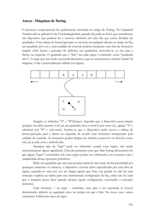 191 
Anexo - Máquinas de Turing 
O processo computacional foi graficamente mostrado no artigo de Turing, On Computable 
Numbers with an aplication to the Entscheidungsproblem, quando ele pediu ao leitor que considerasse 
um dispositivo que pudesse ler e escrever símbolos em uma fita que estava dividida em 
quadrados. Uma cabeça de leitura/gravação se moveria em qualquer direção ao longo da fita, 
um quadrado por vez, e uma unidade de controle poderia interpretar uma lista de instruções 
simples sobre leitura e gravação de símbolos nos quadrados, movendo-se ou não para a 
direita ou esquerda. O quadrado que é lido em cada etapa é conhecido como quadrado 
ativo. A regra que está sendo executada determina o que se convencionou chamar 'estado' da 
máquina. A fita é potencialmente infinita (ver figura). 
B A A B 
h q0 
q2 q1 
Imagine os símbolos A e #(branco). Suponha que o dispositivo possa limpar 
qualquer um deles quando os lê em um quadrado ativo e trocá-lo por outro (i.é., apagar A e 
substituir por # e vice-versa). Lembre-se que o dispositivo pode mover a cabeça de 
leitura/gravação para a direita ou esquerda, de acordo com instruções interpretadas pela 
unidade de controle. As instruções podem limpar um símbolo, escrevê-lo ou deixá-lo como 
está, de acordo com o símbolo lido. 
Qualquer tipo de jogo pode ser elaborado usando estas regras, não tendo 
necessariamente algum significado. Uma das primeiras coisa que Alan Turing demonstrou foi 
que alguns jogos construídos sob essas regras podem ser sofisticados, em contraste com a 
simplicidade destas operações primitivas. 
Dado um quadrado que seja uma posição inicial de uma seção da fita preenchida por 
quaisquer caracteres ou brancos, o dispositivo executa ações especificadas por uma lista de 
regras, seguindo-as uma por vez até chegar àquela que force sua parada (se não há uma 
instrução explícita na tabela para uma determinada configuração da fita, então não há nada 
que a máquina possa fazer quando alcança aquela configuração, encerrando a execução 
portanto). 
Cada instrução − ou regra − estabelece uma ação a ser executada se houver 
determinado símbolo no quadrado ativo no tempo em que é lido. No nosso caso vamos 
estabelecer 4 diferentes tipos de regra: 
 