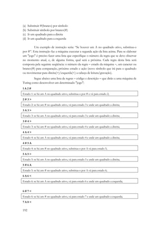 (a) Substituir #(branco) por símbolo 
(b) Substituir símbolo por branco(#) 
(c) Ir um quadrado para a direita 
(d) Ir um quadrado para a esquerda 
192 
Um exemplo de instrução seria: “Se houver um A no quadrado ativo, substitua-o 
por #”. Esta instrução faz a máquina executar a segunda ação da lista acima. Para se elaborar 
um jogo é preciso fazer uma lista que especifique o número da regra que se deve observar 
no momento atual, e, de alguma forma, qual será a próxima. Cada regra desta lista será 
composta pela seguinte seqüência: o número da regra − estado da máquina −, um caracter ou 
branco(#) para comparação, próximo estado e ação (novo símbolo que irá para o quadrado 
ou movimentar para direita()/esquerda() a cabeça de leitura/gravação). 
Segue abaixo uma lista de regras − código e descrição − que dirão a uma máquina de 
Turing como desenvolver um determinado jogo: 
1 A 2 # 
Estado 1: se há um A no quadrado ativo, substitua-o por # e vá para estado 2; 
2 # 3  
Estado 2: se há um # no quadrado ativo, vá para estado 3 e ande um quadrado a direita; 
3 A 3  
Estado 3: se há um A no quadrado ativo, vá para estado 3 e ande um quadrado a direita; 
3 # 4  
Estado 3: se há um # no quadrado ativo, vá para estado 4 e ande um quadrado a direita; 
4 A 4  
Estado 4: se há um A no quadrado ativo, vá para estado 4 e ande um quadrado a direita; 
4 # 5 A 
Estado 4: se há um # no quadrado ativo, substitua-o por A vá para estado 5; 
5 A 5  
Estado 5: se há um A no quadrado ativo, vá para estado 5 e ande um quadrado a direita; 
5 # 6 A 
Estado 5: se há um # no quadrado ativo, substitua-o por A vá para estado 6; 
6 A 6  
Estado 6: se há um A no quadrado ativo, vá para estado 6 e ande um quadrado a esquerda; 
6 # 7  
Estado 6: se há um # no quadrado ativo, vá para estado 7 e ande um quadrado a esquerda; 
7 A 8  
 