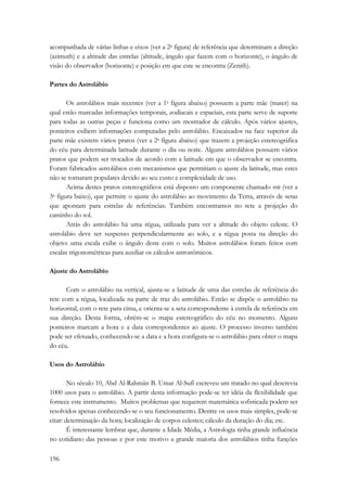 acompanhada de várias linhas e eixos (ver a 2a figura) de referência que determinam a direção 
(azimuth) e a altitude das estrelas (altitude, ângulo que fazem com o horizonte), o ângulo de 
visão do observador (horizonte) e posição em que este se encontra (Zenith). 
Partes do Astrolábio 
196 
Os astrolábios mais recentes (ver a 1a figura abaixo) possuem a parte mãe (mater) na 
qual estão marcadas informações temporais, zodiacais e espaciais, esta parte serve de suporte 
para todas as outras peças e funciona como um mostrador de cálculo. Após vários ajustes, 
ponteiros exibem informações computadas pelo astrolábio. Encaixados na face superior da 
parte mãe existem vários pratos (ver a 2a figura abaixo) que trazem a projeção estereográfica 
do céu para determinada latitude durante o dia ou noite. Alguns astrolábios possuem vários 
pratos que podem ser trocados de acordo com a latitude em que o observador se encontra. 
Foram fabricados astrolábios com mecanismos que permitiam o ajuste da latitude, mas estes 
não se tornaram populares devido ao seu custo e complexidade de uso. 
Acima destes pratos estereográficos está disposto um componente chamado rete (ver a 
3a figura baixo), que permite o ajuste do astrolábio ao movimento da Terra, através de setas 
que apontam para estrelas de referências. Também encontramos no rete a projeção do 
caminho do sol. 
Atrás do astrolábio há uma régua, utilizada para ver a altitude do objeto celeste. O 
astrolábio deve ser suspenso perpendicularmente ao solo, e a régua posta na direção do 
objeto: uma escala exibe o ângulo deste com o solo. Muitos astrolábios foram feitos com 
escalas trigonométricas para auxiliar os cálculos astronômicos. 
Ajuste do Astrolábio 
Com o astrolábio na vertical, ajusta-se a latitude de uma das estrelas de referência do 
rete com a régua, localizada na parte de traz do astrolábio. Então se dispõe o astrolábio na 
horizontal, com o rete para cima, e orienta-se a seta correspondente à estrela de referência em 
sua direção. Desta forma, obtêm-se o mapa estereográfico do céu no momento. Alguns 
ponteiros marcam a hora e a data correspondentes ao ajuste. O processo inverso também 
pode ser efetuado, conhecendo-se a data e a hora configura-se o astrolábio para obter o mapa 
do céu. 
Usos do Astrolábio 
No século 10, Abd Al-Rahmân B. Umar Al-Sufî escreveu um tratado no qual descrevia 
1000 usos para o astrolábio. A partir desta informação pode-se ter idéia da flexibilidade que 
fornece este instrumento. Muitos problemas que requerem matemática sofisticada podem ser 
resolvidos apenas conhecendo-se o seu funcionamento. Dentre os usos mais simples, pode-se 
citar: determinação da hora; localização de corpos celestes; cálculo da duração do dia; etc. 
É interessante lembrar que, durante a Idade Média, a Astrologia tinha grande influência 
no cotidiano das pessoas e por este motivo a grande maioria dos astrolábios tinha funções 
 
