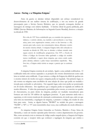 199 
Anexo - Turing e a Máquina Enigma* 
Antes da guerra os alemães tinham dispendido um esforço considerável no 
desenvolvimento de um melhor sistema de codificação, e isto era motivo de grande 
preocupação para o Serviço Secreto Britânico, que no passado conseguira decifrar as 
mensagens do inimigo com relativa facilidade. A história oficial da guerra publicada, pelo 
HMSO (Serviço Britânico de Informações na Segunda Guerra Mundial), descreve a situação 
na década de 1930: 
Por volta de 1937 ficou estabelecido que, ao contrário dos japoneses e 
italianos, o exército alemão, sua marinha e provavelmente a sua força 
aérea, junto com organizações estatais, como as das ferrovias e a SS, 
usavam para tudo, exceto nas comunicações táticas, diferentes versões 
do mesmo sistema cifrado. A máquina Enigma tinha sido colocada no 
mercado na década de 1920, mas os alemães a tinham tornado mais 
segura através de modificações progressivas. Em 1937, a Escola de 
Cifras e Códigos do Governo tinha quebrado o código do modelo 
menos modificado e seguro dessa máquina, que estava sendo usado 
pelos alemães, italianos e pelas forças nacionalistas espanholas. Mas, 
fora isto, a Enigma ainda resistia ao ataque e parecia que ia continuar 
assim. 
A máquina Enigma consistia de um teclado, ligado a uma unidade codificadora. O 
codificador tinha três rotores separados e as posições dos rotores determinavam como cada 
letra no teclado seria codificada. O que tornava o código da Enigma tão difícil de quebrar era 
o enorme número de modos nos quais a máquina podia ser regulada. Em primeiro lugar, os 
três rotores na máquina eram escolhidos de uma seleção de cinco que podia ser mudada e 
trocada para confundir os adversários. Em segundo lugar, cada rotor podia ser posicionado 
em 26 modos diferentes. Isto significava que a máquina podia ser regulada em milhões de 
modos diferentes. E além das permutações permitidas pelos rotores, as conexões no quadro 
de chaveamento, na parte detrás da máquina, podiam ser mudadas manualmente para 
fornecer um total de 150 trilhões de regulagens possíveis. E para aumentar ainda mais a 
segurança, os três rotores mudavam de orientação continuamente, de modo que, cada vez que 
uma letra era transmitida, a regulagem da máquina, e portanto o código, iria mudar de uma 
letra para outra. Assim, se alguém batesse DODO no teclado iria gerar a mensagem 
“FGTB”: o “D” e o “0” eram transmitidos duas vezes, mas codificados de modo diferente a 
cada vez. 
As máquinas Enigma foram fornecidas ao Exército, Marinha e Força Aérea da 
Alemanha, e eram até mesmo operadas pelas ferrovias e outros departamentos do governo. 
Mas, como acontecia com os sistemas de código usados naquela época, a fraqueza da Enigma 
consistia em que o receptor tinha que conhecer a regulagem da máquina que emitira a 
* Conforme [Sin99] 
 