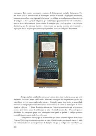 mensagem. Para manter a segurança os ajustes da Enigma eram mudados diariamente. Um 
dos meios que os transmissores de mensagens tinham de mudar a regulagem diariamente, 
enquanto mantinham os receptores informados, era publicar as regulagens num livro secreto 
de códigos. O risco desta abordagem é que os britânicos podiam capturar um submarino e 
obter o livro-código com os ajustes diários da máquina para o mês seguinte. A abordagem 
alternativa, que foi adotada durante a maior parte da guerra, consistia em transmitir a 
regulagem do dia no princípio da mensagem principal, usando o código do dia anterior. 
200 
Figura 45: A máquina Enigma 
A criptografia é uma batalha intelectual entre o criador do código e aquele que tenta 
decifrá-lo. O desafio para o codificador é misturar a mensagem até um ponto em que ela seja 
indecifrável se for interceptada pelo inimigo. Contudo, existe um limite na quantidade 
possível de manipulação matemática devido à necessidade de enviar as mensagens de modo 
rápido e eficiente. A força do código alemão da Enigma consistia em que a mensagem 
passava por vários níveis de codificação a uma velocidade muito alta. O desafio para o 
decifrador do código era pegar uma mensagem interceptada e quebrar o código quanto o 
conteúdo da mensagem ainda fosse relevante. 
Turing liderou uma equipe de matemáticos que tentou construir réplicas da máquina 
Enigma. Ele incorporou nesses engenhos as suas idéias abstratas, anteriores à guerra. A idéia 
era verificar todos os ajustes possíveis da Enigma até que o código fosse descoberto. As 
 