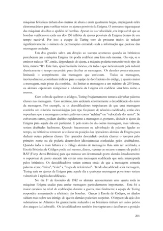 máquinas britânicas tinham dois metros de altura e eram igualmente largas, empregando relês 
eletromecânicos para verificar todos os ajustes possíveis da Enigma. O constante tiquetaquear 
das máquinas deu-lhes o apelido de bombas. Apesar da sua velocidade, era impossível que as 
bombas verificassem cada uns dos 150 trilhões de ajustes possíveis da Enigma dentro de um 
tempo razoável. Por isso a equipe de Turing teve de procurar meios de reduzir 
significativamente o número de permutações extraindo toda a informação que pudesse das 
mensagens enviadas. 
Um dos grandes saltos em direção ao sucesso aconteceu quando os britânicos 
perceberam que a máquina Enigma não podia codificar uma letra nela mesma. Ou seja, se o 
emissor teclasse “R”, então, dependendo do ajuste, a máquina poderia transmitir todo tipo de 
letra, menos “R”. Este fato, aparentemente inócuo, era tudo o que necessitavam para reduzir 
drasticamente o tempo necessário para decifrar as mensagens. Os alemães contra-atacaram 
limitando o comprimento das mensagens que enviavam. Todas as mensagens, 
inevitavelmente, continham indícios para a equipe de decifradores do código, e quanto maior 
a mensagem, mais pistas ela continha. Ao limitar as mensagens a um máximo de 250 letras, 
os alemães esperavam compensar a relutância da Enigma em codificar uma letra como a 
mesma. 
Com o fim de quebrar os códigos, Turing freqüentemente tentava adivinhar palavras 
chaves nas mensagens. Caso acertasse, isto aceleraria enormemente a decodificação do resto 
da mensagem. Por exemplo, se os decodificadores suspeitavam de que uma mensagem 
continha um relatório meteorológico (um tipo freqüente de relatório codificado), então eles 
supunham que a mensagem conteria palavras como “neblina” ou “velocidade do vento”. Se 
estivessem certos, podiam decifrar rapidamente a mensagem e, portanto, deduzir o ajuste da 
Enigma para aquele dia em particular. E pelo resto do dia outras mensagens, mais valiosas, 
seriam decifradas facilmente. Quando fracassavam na adivinhação de palavras ligadas ao 
tempo, os britânicos tentavam se colocar na posição dos operadores alemães da Enigma para 
deduzir outras palavras chaves. Um operador descuidado poderia chamar o receptor pelo 
primeiro nome ou ele poderia desenvolver idiossincrasias conhecidas pelos decifradores. 
Quando tudo o mais falhava e o tráfego alemão de mensagens fluía sem ser decifrado, a 
Escola Britânica de Códigos podia até mesmo, dizem, recorrer ao recurso extremo de pedir à 
RAF (Força Aérea Britânica) para que minasse um determinado porto alemão. Imediatamente 
o supervisar do porto atacado iria enviar uma mensagem codificada que seria interceptada 
pelos britânicos. Os decodificadores teriam certeza então de que a mensagem conteria 
palavras como mina, “evite e mapa de referências. Tendo decodificado esta mensagem, 
Turing teria os ajustes da Enigma para aquele dia e quaisquer mensagens posteriores seriam 
vulneráveis à rápida decodificação. 
No dia 1o de fevereiro de 1942 os alemães acrescentaram uma quarta roda às 
máquinas Enigma usadas para enviar mensagens particularmente importantes. Esta foi a 
maior escalada no nível de codificação durante a guerra, mas finalmente a equipe de Turing 
respondeu aumentando a eficiência das bombas. Graças à Escola de Códigos, os aliados 
sabiam mais sobre seu inimigo do que os alemães poderiam suspeitar. O impacto da ação dos 
submarinos no Atlântico foi grandemente reduzido e os britânicos tinham um aviso prévio 
dos ataques da Luftwaffe. Os decodificadores também interceptavam e decifravam a posição 
201 
 