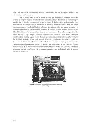 exata dos navios de suprimentos alemães, permitindo que os destróiers britânicos os 
encontrassem e afundassem. 
202 
Mas o tempo todo as forças aliadas tinham que ter cuidado para que suas ações 
evasivas e ataques precisos não revelassem sua habilidade de decodificar as comunicações 
alemãs. Se os alemães suspeitassem de que o código da Enigma fora quebrado, eles iriam 
aumentar seu nível de codificação mandando os britânicos para a estaca zero. Por isso houve 
ocasiões em que a Escola de Códigos informou aos aliados sobre um ataque iminente e o 
comando preferiu não tomar medidas extremas de defesa. Existem mesmo boatos de que 
Churchill sabia que Coventry seria o alvo de um bombardeio devastador mas preferiu não 
tomar precauções especiais para evitar que os alemães suspeitassem. Stuart Milner Barry, que 
trabalhou com Turing, nega o boato. Ele diz que a mensagem relevante sobre Coventry só 
foi decifrada quando já era tarde demais. Este uso contido da informação codificada 
funcionou perfeitamente. Mesmo quando os britânicos usavam as mensagens interceptadas 
para causar perdas pesadas no inimigo, os alemães não suspeitaram de que o código Enigma 
fora quebrado. Eles pensavam que seu nível de codificação era tão alto que seria totalmente 
impossível quebrar os códigos. As perdas excepcionais eram atribuídas à ação de agentes 
britânicos infiltrados. 
Figura 46: Uma bombe, máquina inicialmente usada para tentar 
decifrar código 
 