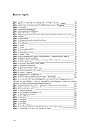 Índice de Figuras 
Figura 1: O desenvolvimento de sistemas através de especificações formais _____________________ 25 
Figura 2: Sistema numérico clássico de adição egípcio baseado em hieróglifos [Wil97]____________ 30 
Figura 3: Mais antigo manuscrito europeu com numerais indo-arábicos, cfr. [Ifr89] ______________ 32 
Figura 4: Aristóteles ________________________________________________________________ 38 
Figura 5: Representação de Euclides ___________________________________________________ 40 
Figura 6: Representação de Al-Kharazmi ________________________________________________ 44 
Figura 7: Desenho de Raimundo Lúlio __________________________________________________ 45 
Figura 8: Figuras representando mecanismo elaborado por Lúlio para automatizar o raciocínio ____ 48 
Figura 9: Leibniz ___________________________________________________________________ 50 
Figura 10: Blaise Pascal _____________________________________________________________ 51 
Figura 11: Máquinas calculadoras de Leibniz e Pascal _____________________________________ 52 
Figura 12: George Cantor____________________________________________________________ 55 
Figura 13: George Boole_____________________________________________________________ 56 
Figura 14: Frege ___________________________________________________________________ 60 
Figura 15: Peano___________________________________________________________________ 61 
Figura 16: Professor David Hilbert_____________________________________________________ 66 
Figura 17: Kurt Gödel ______________________________________________________________ 73 
Figura 18: Alan Mathison Turing ______________________________________________________ 74 
Figura 19: Alonzo Church ____________________________________________________________ 82 
Figura 20: Relacionamento entre mundos formal, matemático e computacional (cfr. [Cas97])_______ 84 
Figura 21: Desenho de Charles Babbage ________________________________________________ 87 
Figura 22: Máquina Diferencial de Babbage construída pelo Museu de Londres _________________ 89 
Figura 23: Tear de Jacquard__________________________________________________________ 90 
Figura 24: Máquina Diferencial de George Scheutz________________________________________ 92 
Figura 25: Tabuladora de Hollerith ____________________________________________________ 92 
Figura 26: Dispositivo analógico simples ________________________________________________ 93 
Figura 27: Dispositivo analógico de Lord Kelvin __________________________________________ 96 
Figura 28: Analisador harmônico de Michelson___________________________________________ 97 
Figura 29: Claude E. Shannon ________________________________________________________ 99 
Figura 30: Konrad Zuse por volta dos anos 70 ___________________________________________ 101 
Figura 31: ENIAC, sua programação era feita com fios (hard wired)________________________ 106 
Figura 32:Colossus, da Inglaterra. Sua programação também era feita com fios.________________ 106 
Figura 33:da esquerda para a direita, Patsy Simmers, segurando uma placa do ENIAC, Gail Taylor, 
segurando uma placa do EDVAC, Milly Beck, segurando uma placa do ORDVAC, Norma Stec, segurando 
uma placa do BRLESC-I (atenção para o tamanho das placas) ______________________________ 107 
Figura 34: Desenvolvimento do hardware e software nos primeiros tempos da Computação _______ 108 
Figura 35: Um exemplo de um diagrama de fluxos________________________________________ 114 
Figura 36: Computador IAS, 1952 ____________________________________________________ 115 
Figura 37: John von Neumann _______________________________________________________ 117 
Figura 38: Von Neumann e o computador IAS ___________________________________________ 120 
Figura 39: Gargalo de von Neumann __________________________________________________ 126 
Figura 40: Donald E. Knuth _________________________________________________________ 133 
Figura 41: Astrolábio ______________________________________________________________ 195 
Figura 42: Astrolábio - 1 ____________________________________________________________ 197 
Figura 43: Astrolábio - 2 ____________________________________________________________ 198 
Figura 44: Astrolábio - 3 ____________________________________________________________ 198 
Figura 45: A máquina Enigma _______________________________________________________ 200 
Figura 46: Uma bombe, máquina inicialmente usada para tentar decifrar código _______________ 202 
Figura 47: Computador COLOSSUS, que substituiu as bombes______________________________ 203 
204 
