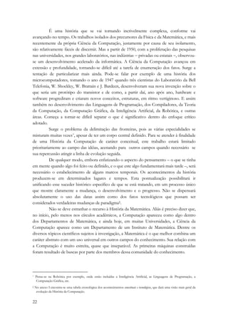 22 
É uma história que se vai tornando incrivelmente complexa, conforme vai 
avançando no tempo. Os trabalhos isolados dos precursores da Física e da Matemática, e mais 
recentemente da própria Ciência da Computação, justamente por causa de seu isolamento, 
são relativamente fáceis de discernir. Mas a partir de 1950, com a proliferação das pesquisas 
nas universidades, nos grandes laboratórios, nas indústrias − privadas ou estatais −, observou-se 
um desenvolvimento acelerado da informática. A Ciência da Computação avançou em 
extensão e profundidade, tornando-se difícil até a tarefa de enumeração dos fatos. Surge a 
tentação de particularizar mais ainda. Pode-se falar por exemplo de uma história dos 
microcomputadores, tomando o ano de 1947 quando três cientistas do Laboratório da Bell 
Telefonia, W. Shockley, W. Brattain e J. Bardeen, desenvolveram sua nova invenção sobre o 
que seria um protótipo do transistor e de como, a partir daí, ano após ano, hardware e 
software progrediram e criaram novos conceitos, estruturas, em ritmo vertiginoso. E assim 
também no desenvolvimento das Linguagens de Programação, dos Compiladores, da Teoria 
da Computação, da Computação Gráfica, da Inteligência Artificial, da Robótica, e outras 
áreas. Começa a tornar-se difícil separar o que é significativo dentro do enfoque crítico 
adotado. 
Surge o problema da delimitação das fronteiras, pois as várias especialidades se 
misturam muitas vezes*, apesar de ter um corpo central definido. Para se atender à finalidade 
de uma História da Computação de caráter conceitual, este trabalho estará limitado 
prioritariamente ao campo das idéias, acenando para outros campos quando necessário se 
sua repercussão atingir a linha de evolução seguida. 
De qualquer modo, embora enfatizando o aspecto do pensamento – o que se tinha 
em mente quando algo foi feito ou definido, e o que este algo fundamentará mais tarde –, será 
necessário o estabelecimento de alguns marcos temporais. Os acontecimentos da história 
produzem-se em determinados lugares e tempos. Esta pontualização possibilitará ir 
unificando esse suceder histórico específico de que se está tratando, em um processo único 
que mostre claramente a mudança, o desenvolvimento e o progresso. Não se dispensará 
absolutamente o uso das datas assim como dos fatos tecnológicos que possam ser 
considerados verdadeiras mudanças de paradigma†. 
Não se deve estranhar o recurso à História da Matemática. Aliás é preciso dizer que, 
no início, pelo menos nos círculos acadêmicos, a Computação apareceu como algo dentro 
dos Departamentos de Matemática, e ainda hoje, em muitas Universidades, a Ciência da 
Computação aparece como um Departamento de um Instituto de Matemática. Dentre os 
diversos tópicos científicos sujeitos à investigação, a Matemática é o que melhor combina um 
caráter abstrato com um uso universal em outros campos do conhecimento. Sua relação com 
a Computação é muito estreita, quase que inseparável. As primeiras máquinas construídas 
foram resultado de buscas por parte dos membros dessa comunidade do conhecimento. 
* Pense-se na Robótica por exemplo, onde estão incluídas a Inteligência Artificial, as Linguagens de Programação, a 
Computação Gráfica, etc. 
† No anexo I encontra-se uma tabela cronológica dos acontecimentos conceituais e tecnológicos, que dará uma visão mais geral da 
evolução da História da Computação. 
 