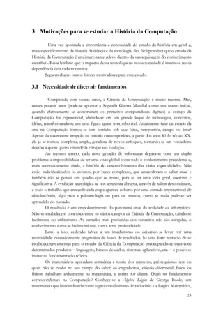 23 
3 Motivações para se estudar a História da Computação 
Uma vez apontada a importância e necessidade do estudo da história em geral e, 
mais especificamente, da história da ciência e da tecnologia, fica fácil perceber que o estudo da 
História da Computação é um interessante relevo dentro da vasta paisagem do conhecimento 
científico. Basta lembrar que o impacto dessa tecnologia na nossa sociedade é imenso e nossa 
dependência dela cada vez maior. 
Seguem abaixo outros fatores motivadores para esse estudo. 
3.1 Necessidade de discernir fundamentos 
Comparada com outras áreas, a Ciência da Computação é muito recente. Mas, 
nestes poucos anos (pode-se apontar a Segunda Guerra Mundial como um marco inicial, 
quando efetivamente se construíram os primeiros computadores digitais) o avanço da 
Computação foi exponencial, abrindo-se em um grande leque de tecnologias, conceitos, 
idéias, transformando-se em uma figura quase irreconhecível. Atualmente falar de estado da 
arte na Computação tornou-se sem sentido: sob que ótica, perspectiva, campo ou área? 
Apesar da sua recente irrupção na história contemporânea, a partir dos anos 40 do século XX, 
ela já se tornou complexa, ampla, geradora de novos enfoques, tornando-se um verdadeiro 
desafio a quem queira entendê-la e traçar sua evolução. 
Ao mesmo tempo, cada nova geração de informatas depara-se com um duplo 
problema: a impossibilidade de ter uma visão global sobre todo o conhecimento precedente e, 
mais acentuadamente ainda, a história do desenvolvimento das várias especialidades. Não 
estão individualizados os eventos, por vezes complexos, que antecederam o saber atual e 
também não se possui um quadro que os reúna, para se ter uma idéia geral, coerente e 
significativa. A evolução tecnológica se nos apresenta abrupta, através de saltos descontínuos, 
e todo o trabalho que antecede cada etapa aparece coberto por uma camada impenetrável de 
obsolescência, algo para a paleontologia ou para os museus, como se nada pudesse ser 
aprendido do passado. 
O resultado é um empobrecimento do panorama atual da realidade da informática. 
Não se estabelecem conexões entre os vários campos da Ciência da Computação, caindo-se 
facilmente no utilitarismo. As camadas mais profundas dos conceitos não são atingidas, o 
conhecimento torna-se bidimensional, curto, sem profundidade. 
Junto a isso, cedendo talvez a um imediatismo ou deixando-se levar por uma 
mentalidade excessivamente pragmática de busca de resultados, há uma forte tentação de se 
estabelecerem ementas para o estudo da Ciência da Computação preocupando-se mais com 
determinados produtos − linguagens, bancos de dados, sistemas, aplicativos, etc. − e pouco se 
insiste na fundamentação teórica. 
Os matemáticos aprendem aritmética e teoria dos números, pré-requisitos sem os 
quais não se evolui no seu campo do saber; os engenheiros, cálculo diferencial, física; os 
físicos trabalham arduamente na matemática, e assim por diante. Quais os fundamentos 
correspondentes na Computação? Conhece-se a Álgebra Lógica de George Boole, um 
matemático que buscando relacionar o processo humano de raciocínio e a Lógica Matemática, 
 