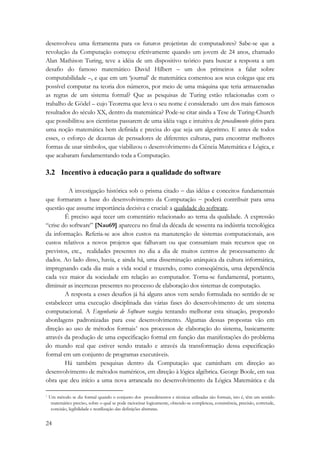 desenvolveu uma ferramenta para os futuros projetistas de computadores? Sabe-se que a 
revolução da Computação começou efetivamente quando um jovem de 24 anos, chamado 
Alan Mathison Turing, teve a idéia de um dispositivo teórico para buscar a resposta a um 
desafio do famoso matemático David Hilbert – um dos primeiros a falar sobre 
computabilidade –, e que em um ‘journal’ de matemática comentou aos seus colegas que era 
possível computar na teoria dos números, por meio de uma máquina que teria armazenadas 
as regras de um sistema formal? Que as pesquisas de Turing estão relacionadas com o 
trabalho de Gödel – cujo Teorema que leva o seu nome é considerado um dos mais famosos 
resultados do século XX, dentro da matemática? Pode-se citar ainda a Tese de Turing-Church 
que possibilitou aos cientistas passarem de uma idéia vaga e intuitiva de procedimento efetivo para 
uma noção matemática bem definida e precisa do que seja um algoritmo. E antes de todos 
esses, o esforço de dezenas de pensadores de diferentes culturas, para encontrar melhores 
formas de usar símbolos, que viabilizou o desenvolvimento da Ciência Matemática e Lógica, e 
que acabaram fundamentando toda a Computação. 
3.2 Incentivo à educação para a qualidade do software 
24 
A investigação histórica sob o prisma citado − das idéias e conceitos fundamentais 
que formaram a base do desenvolvimento da Computação − poderá contribuir para uma 
questão que assume importância decisiva e crucial: a qualidade do software. 
É preciso aqui tecer um comentário relacionado ao tema da qualidade. A expressão 
“crise do software” [Nau69] apareceu no final da década de sessenta na indústria tecnológica 
da informação. Referia-se aos altos custos na manutenção de sistemas computacionais, aos 
custos relativos a novos projetos que falhavam ou que consumiam mais recursos que os 
previstos, etc., realidades presentes no dia a dia de muitos centros de processamento de 
dados. Ao lado disso, havia, e ainda há, uma disseminação anárquica da cultura informática, 
impregnando cada dia mais a vida social e trazendo, como conseqüência, uma dependência 
cada vez maior da sociedade em relação ao computador. Torna-se fundamental, portanto, 
diminuir as incertezas presentes no processo de elaboração dos sistemas de computação. 
A resposta a esses desafios já há alguns anos vem sendo formulada no sentido de se 
estabelecer uma execução disciplinada das várias fases do desenvolvimento de um sistema 
computacional. A Engenharia de Software surgiu tentando melhorar esta situação, propondo 
abordagens padronizadas para esse desenvolvimento. Algumas dessas propostas vão em 
direção ao uso de métodos formais* nos processos de elaboração do sistema, basicamente 
através da produção de uma especificação formal em função das manifestações do problema 
do mundo real que estiver sendo tratado e através da transformação dessa especificação 
formal em um conjunto de programas executáveis. 
Há também pesquisas dentro da Computação que caminham em direção ao 
desenvolvimento de métodos numéricos, em direção à lógica algébrica. George Boole, em sua 
obra que deu início a uma nova arrancada no desenvolvimento da Lógica Matemática e da 
* Um método se diz formal quando o conjunto dos procedimentos e técnicas utilizadas são formais, isto é, têm um sentido 
matemático preciso, sobre o qual se pode raciocinar logicamente, obtendo-se completeza, consistência, precisão, corretude, 
concisão, legibilidade e reutilização das definições abstratas. 
 