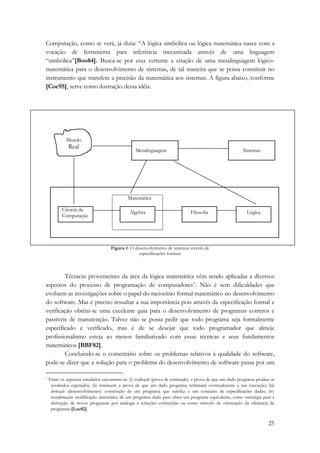 Computação, como se verá, já dizia: “A lógica simbólica ou lógica matemática nasce com a 
vocação de ferramenta para inferência mecanizada através de uma linguagem 
“simbólica”[Boo84]. Busca-se por essa vertente a criação de uma metalinguagem lógico-matemática 
para o desenvolvimento de sistemas, de tal maneira que se possa constituir no 
instrumento que transfere a precisão da matemática aos sistemas. A figura abaixo, conforme 
[Coe95], serve como ilustração dessa idéia. 
25 
Mundo 
Real Metalinguagem Sistemas 
Matemática 
Álgebra Filosofia Lógica 
Figura 1: O desenvolvimento de sistemas através de 
especificações formais 
Ciência da 
Computação 
Técnicas provenientes da área da lógica matemática vêm sendo aplicadas a diversos 
aspectos do processo de programação de computadores*. Não é sem dificuldades que 
evoluem as investigações sobre o papel do raciocínio formal matemático no desenvolvimento 
do software. Mas é preciso ressaltar a sua importância pois através da especificação formal e 
verificação obtém-se uma excelente guia para o desenvolvimento de programas corretos e 
passíveis de manutenção. Talvez não se possa pedir que todo programa seja formalmente 
especificado e verificado, mas é de se desejar que todo programador que almeje 
profissionalismo esteja ao menos familiarizado com essas técnicas e seus fundamentos 
matemáticos [BBF82]. 
Concluindo-se o comentário sobre os problemas relativos à qualidade do software, 
pode-se dizer que a solução para o problema do desenvolvimento de software passa por um 
* Entre os aspectos estudados encontram-se: (i) verificação (prova de corretude): a prova de que um dado programa produz os 
resultados esperados; (ii) terminação: a prova de que um dado programa terminará eventualmente a sua execução; (iii) 
derivação (desenvolvimento): construção de um programa que satisfaz a um conjunto de especificações dadas; (iv) 
transformação: modificação sistemática de um programa dado para obter um programa equivalente, como estratégia para a 
derivação de novos programas por analogia a soluções conhecidas ou como método de otimização da eficiência de 
programas [Luc82]. 
 