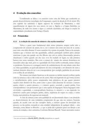 29 
4 Evolução dos conceitos 
Considerando as idéias e os conceitos como uma das linhas que conduzirão ao 
grande desenvolvimento tecnológico da Computação a partir da década de 40 do século XX, 
este capítulo faz referência a alguns aspectos da evolução da Matemática, e mais 
especificamente de alguns dos seus ramos, no caso a Álgebra e a Lógica Simbólica ou 
Matemática, de onde nos vieram o rigor e o método axiomático, até chegar às noções de 
computabilidade e procedimento, com Turing e Church. 
4.1 Primórdios 
4.1.1 A evolução do conceito de número e da escrita numérica* 
Talvez o passo mais fundamental dado nestes primeiros tempos tenha sido a 
compreensão do conceito de número, isto é, ver o número não como um meio de se contar, 
mas como uma idéia abstrata. O senso numérico foi o ponto de partida. Trata-se da sensação 
instintiva que o homem tem das quantidades, atributo participado também pelos animais 
irracionais (a gata mia quando um dos filhotes não está no ninho; determinados pássaros 
abandonam o ninho quando um dos seus ovos foi mudado de lugar); na vida primitiva 
bastava esse senso numérico. Mas com o começo da criação dos animais domésticos era 
necessário saber algo mais, pois se a quantidade não fosse melhor conhecida, muitas cabeças 
se perderiam. Inventou-se a contagem através do estabelecimento de uma relação entre duas 
ou várias quantidades, na qual cada elemento de uma corresponde a um elemento de outra e 
nenhum elemento deixa de ter o seu correspondente (por exemplo, pedrinhas de um monte 
com ovelhas de um rebanho). 
No entanto essa relação biunívoca se dá somente no âmbito mental (ovelhas e pedra 
estão na natureza e não se dão conta um do outro). Não está registrado de que forma ocorreu 
o reconhecimento, pelos nossos antepassados mais primitivos, de que quatro pássaros 
caçados eram distintos de dois, assim como o passo nada elementar de associar o número 
quatro, relativo a quatro pássaros, e o número quatro, associado a quatro pedras. Essa 
correspondência é um pensamento que é uma espécie de linguagem. Nessa linguagem estão 
envolvidas a quantidade, a correspondência biunívoca (o número) e a sua expressão (os 
elementos usados para contagem: pedras, dedos, seqüências de toques no corpo, e outras 
formas mais primitivas de expressar um numeral). 
A visão do número como uma qualidade de um determinado objeto é um obstáculo 
ao desenvolvimento de uma verdadeira compreensão do que seja um número. Somente 
quando, de acordo com um dos exemplos dados, o número quatro foi dissociado dos 
pássaros ou das pedras, tornando-se uma entidade independente de qualquer objeto – uma 
abstração, como diriam os filósofos –, é que se pôde dar o primeiro passo em direção a um 
sistema de notação, e daí à aritmética. Conforme Bertrand Russell, “foram necessários muitos 
* Este item está baseado em [Dan54], [Wil97] e [New56], principalmente no segundo 
 