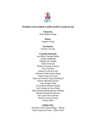 Pontifícia Universidade Católica do Rio Grande do Sul 
Chanceler: 
Dom Dadeus Grings 
Reitor: 
Joaquim Clotet 
Vice-Reitor: 
Evilázio Teixeira 
Conselho Editorial: 
Ana Maria Tramunt Ibaños 
Antônio Hohlfeldt 
Dalcídio M. Cláudio 
Delcia Enricone 
Draiton Gonzaga de Souza 
Elvo Clemente 
Jaderson Costa da Costa 
Jerônimo Carlos Santos Braga 
Jorge Campos da Costa 
Jorge Luis Nicolas Audy (Presidente) 
Juremir Machado da Silva 
Lauro Kopper Filho 
Lúcia Maria Martins Giraffa 
Luiz Antonio de Assis Brasil 
Maria Helena Menna Barreto Abrahão 
Marília Gerhardt de Oliveira 
Ney Laert Vilar Calazans 
Ricardo Timm de Souza 
Urbano Zilles 
EDIPUCRS: 
Jerônimo Carlos Santos Braga – Diretor 
Jorge Campos da Costa – Editor-chefe 
 