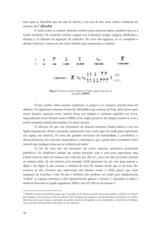 anos para se descobrir que um par de faisões e um par de dias eram ambos instâncias do 
número dois” [Dan54]. 
30 
E assim como se criaram símbolos escritos para expressar idéias, também criou-se a 
escrita numérica. Os numerais escritos surgem nas civilizações antigas (egípcia, babilônica e 
chinesa) e se baseiam na repetição de símbolos. No caso dos egípcios, ao se completar o 
décimo elemento, tomava-se um outro símbolo para representar o número. 
Figura 2: Sistema numérico clássico de adição egípcio baseado em 
hieróglifos [Wil97] 
Foram criadas várias escritas numéricas: os gregos e os romanos usavam letras do 
alfabeto. Os algarismos romanos foram tão difundidos que existem até hoje, pelo menos para 
certas funções especiais como marcar horas em relógios e numerar capítulos em livros, 
especialmente livros formais como a Bíblia. Este amplo processo de criação conclui-se com a 
escrita numérica criada pelos hindus, há vários séculos. 
O advento do que nós chamamos de sistema numérico hindu-arábico, com seu 
rígido esquema de valores e posições, juntamente com o zero (que era usado para representar 
um espaço em branco), foi uma das grandes invenções da humanidade, e possibilitou o 
desenvolvimento dos métodos matemáticos e aritméticos, que a partir disso evoluíram muito 
mais do que qualquer coisa que se conhecia até então*. 
O uso do zero não era incomum em certos sistemas numéricos posicionais 
primitivos. Os babilônios usaram um caráter parecido com o zero para representar uma 
coluna vazia no meio do número por volta do ano 200 a.C., mas isso não era muito comum 
no sistema deles. Se um número, por exemplo 1024, precisasse de um zero para separar o 
dígito 1 do dígito 2, eles usavam o símbolo do zero do mesmo modo que se faz hoje. No 
entanto, se eles tivessem que representar um número como o 1000, parece que eram 
incapazes de conceber o fato de que o símbolo zero pudesse ser usado para simplesmente 
“cobrir” os espaços restantes, e eles representavam apenas o número 1, deixando ao leitor a 
tarefa de descobrir se aquilo significava 1000, e não 10, 100 ou até mesmo 1. 
* Olhando-se para trás na História, parece que a invenção de um sistema numérico de posições rígidas, e ainda de um símbolo 
para designar o zero, deveria ter sido um extensão óbvia de alguns dos primeiros sistemas numéricos de posições. Essa idéia é 
falsa: basta pensar que escapou à percepção de grandes autores da Antigüidade, como Arquimedes ou Apollonius de Pergam, 
mesmo quando eles percebiam as limitações de seus sistemas. 
 