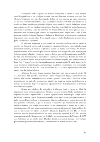 Exatamente onde e quando os homens começaram a utilizar o atual sistema 
numérico posicional, e os 10 dígitos em que eles eram baseados, continua a ser um fato 
obscuro. Certamente veio até a Europa pelos árabes, e é bem certo de que eles o obtiveram 
do povo do subcontinente indiano. Onde e quando os indianos obtiveram esse sistema não é 
conhecido. Pode ter sido uma invenção indígena, ou ter vindo do leste da Indochina, ou um 
desenvolvimento do uso babilônico do símbolo da coluna vazia. Na Índia antiga, bem como 
em muitas sociedades, a arte da aritmética foi desenvolvida em um maior grau do que o 
necessário para o comércio, por causa da sua importância para a religião local. Todas as três 
primeiras religiões indianas (Janaísmo, Budismo e Hinduísmo) consideravam a aritmética 
importante, como mostra o fato de ser exigida entre os estudos fundamentais a serem feitos 
pelos candidatos ao sacerdócio. 
O uso mais antigo que se tem notícia da matemática indiana está em trabalhos 
escritos em forma de verso, onde complicados expedientes literários eram utilizados para 
representar números, de modo a se preservar a rima e a métrica dos poemas. Até mesmo 
documentos que usam numerais para denotar números nem sempre são guias seguros para 
informar quando tal prática começou a aparecer. Parece que, em alguma época no século XI, 
foi feita uma tentativa para se racionalizar o sistema de propriedade da terra em partes da 
Índia, o que levou muitas pessoas a produzirem documentos forjados para pedir seus vários 
lotes. Das 17 inscrições conhecidas usando numerais antes do século X, todas, à exceção de 
duas, mostraram ser falsificações. A mais antiga e indubitável ocorrência do zero na inscrição 
escrita na Índia foi em 876 d.C., com os números 50 e 270 sendo representados em uma 
versão local dos dígitos indianos. 
A história do nosso sistema numérico fica muito mais clara a partir do século IX 
d.C. No século VII, quando a dinastia dos Califas começou em Bagdá, o aprendizado das 
culturas adjacentes foi absorvido em uma nova e expansiva cultura árabe. Quando os árabes 
conquistavam um país, eles costumavam adquirir seu modo de escrita, particularmente a 
notação dos numerais do povo conquistado e procurar traços de conhecimento na literatura 
que sobreviveu à guerra. 
Graças aos trabalhos do matemático al-Kharazmi (mais a frente se falará da 
importância deste homem originário da Pérsia), o uso dos numerais hindus rapidamente se 
expandiu por todo o império árabe. A eventual expansão desses numerais pela Europa é mais 
facilmente explicada a partir dos contatos gerados entre árabes e europeus pelo comércio e 
pelas guerras. É provável que os comerciantes italianos conhecessem o sistema de contas de 
seus parceiros comerciais, e que os soldados e sacerdotes que retornaram das cruzadas 
também tivessem uma ampla oportunidade de ter contato com o sistema de notação e 
aritmética árabes. O mais antigo manuscrito europeu contendo numerais hindu-arábicos de 
que se tem notícia foi escrito no claustro Albeda, na Espanha em 976 d.C. Os novos 
numerais também foram encontrados em outro manuscrito espanhol de 992 d.C., em um 
manuscrito do século X encontrado em St. Gall, e em um documento do Vaticano de 1077 
d.C. Entretanto seu uso não foi muito difundido durante esse período inicial, e é provável que 
pouquíssimas pessoas tenham entendido o sistema antes da metade do século XIII. 
31 
 