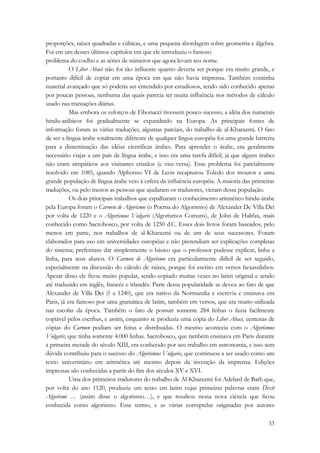 proporções, raízes quadradas e cúbicas, e uma pequena abordagem sobre geometria e álgebra. 
Foi em um desses últimos capítulos em que ele introduziu o famoso 
problema do coelho e as séries de números que agora levam seu nome. 
O Liber Abaci não foi tão influente quanto deveria ser porque era muito grande, e 
portanto difícil de copiar em uma época em que não havia imprensa. Também continha 
material avançado que só poderia ser entendido por estudiosos, tendo sido conhecido apenas 
por poucas pessoas, nenhuma das quais parecia ter muita influência nos métodos de cálculo 
usado nas transações diárias. 
Mas embora os esforços de Fibonacci tivessem pouco sucesso, a idéia dos numerais 
hindu-arábicos foi gradualmente se expandindo na Europa. As principais fontes de 
informação foram as várias traduções, algumas parciais, do trabalho de al-Kharazmi. O fato 
de ser a língua árabe totalmente diferente de qualquer língua européia foi uma grande barreira 
para a disseminação das idéias científicas árabes. Para aprender o árabe, era geralmente 
necessário viajar a um país de língua árabe, e isso era uma tarefa difícil, já que alguns árabes 
não eram simpáticos aos visitantes cristãos (e vice-versa). Esse problema foi parcialmente 
resolvido em 1085, quando Alphonso VI de Leon recapturou Toledo dos mouros e uma 
grande população de língua árabe veio à esfera da influência européia. A maioria das primeiras 
traduções, ou pelo menos as pessoas que ajudaram os tradutores, vieram dessa população. 
Os dois principais trabalhos que espalharam o conhecimento aritmético hindu-árabe 
pela Europa foram o Carmen de Algorismo (o Poema do Algorismo) de Alexander De Villa Dei 
por volta de 1220 e o Algorismus Vulgaris (Algorismos Comuns), de John de Halifax, mais 
conhecido como Sacrobosco, por volta de 1250 d.C. Esses dois livros foram baseados, pelo 
menos em parte, nos trabalhos de al-Kharazmi ou de um de seus sucessores. Foram 
elaborados para uso em universidades européias e não pretendiam ser explicações completas 
do sistema; preferiram dar simplesmente o básico que o professor pudesse explicar, linha a 
linha, para seus alunos. O Carmen de Algorismo era particularmente difícil de ser seguido, 
especialmente na discussão do cálculo de raízes, porque foi escrito em versos hexassílabos. 
Apesar disso ele ficou muito popular, sendo copiado muitas vezes no latim original e sendo 
até traduzido em inglês, francês e irlandês. Parte dessa popularidade se deveu ao fato de que 
Alexander de Villa Dei (? a 1240), que era nativo da Normandia e escrevia e ensinava em 
Paris, já era famoso por uma gramática de latim, também em versos, que era muito utilizada 
nas escolas da época. Também o fato de possuir somente 284 linhas o fazia facilmente 
copiável pelos escribas, e assim, enquanto se produzia uma cópia do Liber Abaci, centenas de 
cópias do Carmen podiam ser feitas e distribuídas. O mesmo acontecia com o Algorismus 
Vulgaris, que tinha somente 4.000 linhas. Sacrobosco, que também ensinava em Paris durante 
a primeira metade do século XIII, era conhecido por seu trabalho em astronomia, e isso sem 
dúvida contribuiu para o sucesso do Algorismus Vulgaris, que continuou a ser usado como um 
texto universitário em aritmética até mesmo depois da invenção da imprensa. Edições 
impressas são conhecidas a partir do fim dos séculos XV e XVI. 
Uma dos primeiros tradutores do trabalho de Al-Kharazmi foi Adelard de Bath que, 
por volta do ano 1120, produziu um texto em latim cujas primeiras palavras eram Dixit 
Algorismi … (assim disse o algorismo…), e que resultou nessa nova ciência que ficou 
conhecida como algorismo. Esse termo, e as várias corruptelas originadas por autores 
33 
 