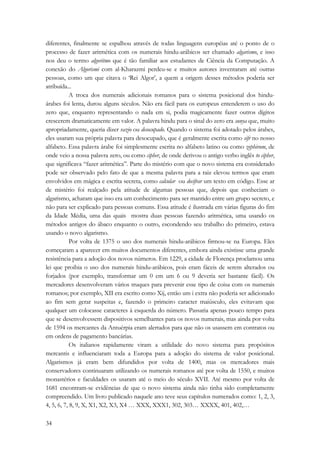 diferentes, finalmente se espalhou através de todas linguagens européias até o ponto de o 
processo de fazer aritmética com os numerais hindu-arábicos ser chamado algarismo, e isso 
nos deu o termo algoritmo que é tão familiar aos estudantes de Ciência da Computação. A 
conexão do Algorismi com al-Kharazmi perdeu-se e muitos autores inventaram até outras 
pessoas, como um que citava o ‘Rei Algor’, a quem a origem desses métodos poderia ser 
atribuída... 
34 
A troca dos numerais adicionais romanos para o sistema posicional dos hindu-árabes 
foi lenta, durou alguns séculos. Não era fácil para os europeus entenderem o uso do 
zero que, enquanto representando o nada em si, podia magicamente fazer outros dígitos 
crescerem dramaticamente em valor. A palavra hindu para o sinal do zero era sunya que, muito 
apropriadamente, queria dizer vazio ou desocupado. Quando o sistema foi adotado pelos árabes, 
eles usaram sua própria palavra para desocupado, que é geralmente escrita como sifr no nosso 
alfabeto. Essa palavra árabe foi simplesmente escrita no alfabeto latino ou como zephirum, de 
onde veio a nossa palavra zero, ou como cipher, de onde derivou o antigo verbo inglês to cipher, 
que significava “fazer aritmética”. Parte do mistério com que o novo sistema era considerado 
pode ser observado pelo fato de que a mesma palavra para a raiz elevou termos que eram 
envolvidos em mágica e escrita secreta, como calcular ou decifrar um texto em código. Esse ar 
de mistério foi realçado pela atitude de algumas pessoas que, depois que conheciam o 
algarismo, acharam que isso era um conhecimento para ser mantido entre um grupo secreto, e 
não para ser explicado para pessoas comuns. Essa atitude é ilustrada em várias figuras do fim 
da Idade Média, uma das quais mostra duas pessoas fazendo aritmética, uma usando os 
métodos antigos do ábaco enquanto o outro, escondendo seu trabalho do primeiro, estava 
usando o novo algarismo. 
Por volta de 1375 o uso dos numerais hindu-arábicos firmou-se na Europa. Eles 
começaram a aparecer em muitos documentos diferentes, embora ainda existisse uma grande 
resistência para a adoção dos novos números. Em 1229, a cidade de Florença proclamou uma 
lei que proibia o uso dos numerais hindu-arábicos, pois eram fáceis de serem alterados ou 
forjados (por exemplo, transformar um 0 em um 6 ou 9 deveria ser bastante fácil). Os 
mercadores desenvolveram vários truques para prevenir esse tipo de coisa com os numerais 
romanos; por exemplo, XII era escrito como Xij, então um i extra não poderia ser adicionado 
ao fim sem gerar suspeitas e, fazendo o primeiro caracter maiúsculo, eles evitavam que 
qualquer um colocasse caracteres à esquerda do número. Passaria apenas pouco tempo para 
que se desenvolvessem dispositivos semelhantes para os novos numerais, mas ainda por volta 
de 1594 os mercantes da Antuérpia eram alertados para que não os usassem em contratos ou 
em ordens de pagamento bancárias. 
Os italianos rapidamente viram a utilidade do novo sistema para propósitos 
mercantis e influenciaram toda a Europa para a adoção do sistema de valor posicional. 
Algarismos já eram bem difundidos por volta de 1400, mas os mercadores mais 
conservadores continuaram utilizando os numerais romanos até por volta de 1550, e muitos 
monastérios e faculdades os usaram até o meio do século XVII. Até mesmo por volta de 
1681 encontram-se evidências de que o novo sistema ainda não tinha sido completamente 
compreendido. Um livro publicado naquele ano teve seus capítulos numerados como: 1, 2, 3, 
4, 5, 6, 7, 8, 9, X, X1, X2, X3, X4 … XXX, XXX1, 302, 303… XXXX, 401, 402,… 
 