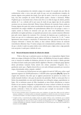 Essa permanência dos métodos antigos de notação foi causado não por falta de 
conhecimento sobre o novo, mas pelo medo de que, sem um entendimento completo do 
sistema, alguma coisa poderia dar errado. Esse tipo de medo é visto de vez em quando até 
hoje, mas dois exemplos do século XVII podem ajudar a ilustrar o fenômeno. Willian 
Oughtred, que se encontrará mais a frente neste livro ao se falar da régua de cálculo, preferia 
calcular ab + ac a calcular a(b+c) por causa do medo de que algum tipo de erro poderia 
acontecer em um sistema abreviado. Muitas formas diferentes de numerais foram usadas na 
Europa, alguma das quais não seriam reconhecidas da maneira que elas são agora. As versões 
manuscritas dos antigos trabalhos são particularmente difíceis de se ler porque o autor e o 
copista usaram as formas de numerais com que eles eram mais familiarizados. Livros 
produzidos em regiões próximas, ou separados por poucos anos, usaram caracteres diferentes 
para pelo menos alguns dos numerais. Foi a invenção da imprensa que os padronizou na 
forma em que nós os conhecemos agora, embora até hoje as formas do 5 e do 7 variem 
ligeiramente entre europeus e americanos. É interessante notar que, apesar do fato de que os 
europeus obtiveram o sistema dos árabes, as duas culturas utilizam formas de numerais 
notavelmente diferentes hoje. O turista europeu tem constantemente problemas com o fato 
de que o círculo é usado nos países árabes como símbolo para o dígito cinco e algo parecido 
com um ponto é usado para o símbolo do zero. 
35 
4.1.2 Desenvolvimentos iniciais da ciência do cálculo 
Pode-se dizer que os primeiros passos em direção aos computadores digitais foram 
dados nas antigas civilizações da China, do Egito e da Babilônia, há mais de quatro milênios, 
com os sistemas de medidas de distâncias, previsão do curso das estrelas e tabelas gravadas 
em tábuas de barro usadas para ajudar cálculos algébricos. Durante a civilização grega algumas 
destas pré-ciências tomaram forma através dos sistemas axiomáticos*. Enquanto isso, é 
geralmente aceito que a Álgebra desenvolveu-se em cada civilização passando por sucessivas 
etapas, denominadas retórica, sincopada e simbólica†. 
Um museu em Oxford possui um cetro egípcio de mais de 5.000 anos, sobre o qual 
aparecem registros de 120.000 prisioneiros e 1.422.000 cabras capturadas [Boy74]. Apesar do 
exagero dos números, fica claro que os egípcios procuravam ser precisos no contar e no 
medir, bastando lembrar o alto grau de precisão das pirâmides. Medir as terras para fixar os 
limites das propriedades era uma tarefa importante nas civilizações antigas, especialmente no 
Egito. Ali, as enchentes anuais do Nilo, inundando as áreas férteis, derrubavam os marcos 
fixados no ano anterior, obrigando os proprietários de terras a refazer os limites de suas área 
de cultivo. Em algumas ocasiões, a questão era refazer os limites com base em informações 
parciais; conhecida a forma do terreno, tratava-se por exemplo de reconstruir os lados 
* Em um sistema axiomático parte-se de premissas aceitas como verdadeiras e de regras ditas válidas, que irão conduzir a 
sentenças verdadeiras. As conclusões podem ser alcançadas manipulando-se símbolos de acordo com conjuntos de regras. 
A Geometria de Euclides é um clássico exemplo de um procedimento tornado possível por um sistema axiomático. 
† “A álgebra retórica é caracterizada pela completa ausência de qualquer símbolo, exceto, naturalmente, que as próprias 
palavras estão sendo usadas no seu sentido simbólico. Nos dias de hoje esta álgebra retórica é usada em sentenças do tipo 
‘a soma é independente da ordem dos termos’, que em símbolos seria designada por ‘a+b = b+a’ ”[Dan54]. A sincopada é 
a notação intermediária que antecedeu a simbólica, caracterizada pelo uso de abreviações que foram sendo contraídas até se 
tornarem um símbolo [idem]. 
 