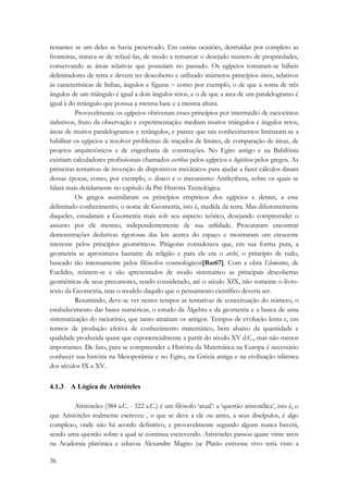 restantes se um deles se havia preservado. Em outras ocasiões, destruídas por completo as 
fronteiras, tratava-se de refazê-las, de modo a remarcar o desejado número de propriedades, 
conservando as áreas relativas que possuíam no passado. Os egípcios tornaram-se hábeis 
delimitadores de terra e devem ter descoberto e utilizado inúmeros princípios úteis, relativos 
às características de linhas, ângulos e figuras − como por exemplo, o de que a soma de três 
ângulos de um triângulo é igual a dois ângulos retos, e o de que a área de um paralelogramo é 
igual à do retângulo que possua a mesma base e a mesma altura. 
36 
Provavelmente os egípcios obtiveram esses princípios por intermédio de raciocínios 
indutivos, fruto da observação e experimentação: mediam muitos triângulos e ângulos retos, 
áreas de muitos paralelogramos e retângulos, e parece que tais conhecimentos limitaram-se a 
habilitar os egípcios a resolver problemas de traçados de limites, de comparação de áreas, de 
projetos arquitetônicos e de engenharia de construções. No Egito antigo e na Babilônia 
existiam calculadores profissionais chamados escribas pelos egípcios e logísticos pelos gregos. As 
primeiras tentativas de invenção de dispositivos mecânicos para ajudar a fazer cálculos datam 
dessas épocas, como, por exemplo, o ábaco e o mecanismo Antikythera, sobre os quais se 
falará mais detidamente no capítulo da Pré-História Tecnológica. 
Os gregos assimilaram os princípios empíricos dos egípcios e deram, a esse 
delimitado conhecimento, o nome de Geometria, isto é, medida da terra. Mas diferentemente 
daqueles, estudaram a Geometria mais sob seu aspecto teórico, desejando compreender o 
assunto por ele mesmo, independentemente de sua utilidade. Procuraram encontrar 
demonstrações dedutivas rigorosas das leis acerca do espaço e mostraram um crescente 
interesse pelos princípios geométricos. Pitágoras considerava que, em sua forma pura, a 
geometria se aproximava bastante da religião e para ele era o arché, o princípio de tudo, 
buscado tão intensamente pelos filósofos cosmológicos[Bar67]. Com a obra Elementos, de 
Euclides, reúnem-se e são apresentados de modo sistemático as principais descobertas 
geométricas de seus precursores, sendo considerado, até o século XIX, não somente o livro-texto 
da Geometria, mas o modelo daquilo que o pensamento científico deveria ser. 
Resumindo, deve-se ver nestes tempos as tentativas de conceituação do número, o 
estabelecimento das bases numéricas, o estudo da Álgebra e da geometria e a busca de uma 
sistematização do raciocínio, que tanto atraíram os antigos. Tempos de evolução lenta e, em 
termos de produção efetiva de conhecimento matemático, bem abaixo da quantidade e 
qualidade produzida quase que exponencialmente a partir do século XV d.C., mas não menos 
importantes. De fato, para se compreender a História da Matemática na Europa é necessário 
conhecer sua história na Mesopotâmia e no Egito, na Grécia antiga e na civilização islâmica 
dos séculos IX a XV. 
4.1.3 A Lógica de Aristóteles 
Aristóteles (384 a.C. - 322 a.C.) é um filósofo ‘atual’: a ‘questão aristotélica’, isto é, o 
que Aristóteles realmente escreveu , o que se deve a ele ou antes, a seus discípulos, é algo 
complexo, onde não há acordo definitivo, e provavelmente segundo alguns nunca haverá, 
sendo uma questão sobre a qual se continua escrevendo. Aristóteles passou quase vinte anos 
na Academia platônica e educou Alexandre Magno (se Platão estivesse vivo teria visto a 
 