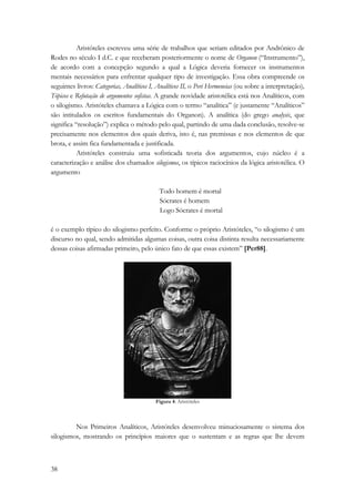 38 
Aristóteles escreveu uma série de trabalhos que seriam editados por Andrônico de 
Rodes no século I d.C. e que receberam posteriormente o nome de Organon (“Instrumento”), 
de acordo com a concepção segundo a qual a Lógica deveria fornecer os instrumentos 
mentais necessários para enfrentar qualquer tipo de investigação. Essa obra compreende os 
seguintes livros: Categorias, Analíticos I, Analíticos II, o Peri Hermeneias (ou sobre a interpretação), 
Tópicos e Refutação de argumentos sofistas. A grande novidade aristotélica está nos Analíticos, com 
o silogismo. Aristóteles chamava a Lógica com o termo “analítica” (e justamente “Analíticos” 
são intitulados os escritos fundamentais do Organon). A analítica (do grego analysis, que 
significa “resolução”) explica o método pelo qual, partindo de uma dada conclusão, resolve-se 
precisamente nos elementos dos quais deriva, isto é, nas premissas e nos elementos de que 
brota, e assim fica fundamentada e justificada. 
Aristóteles construiu uma sofisticada teoria dos argumentos, cujo núcleo é a 
caracterização e análise dos chamados silogismos, os típicos raciocínios da lógica aristotélica. O 
argumento 
Todo homem é mortal 
Sócrates é homem 
Logo Sócrates é mortal 
é o exemplo típico do silogismo perfeito. Conforme o próprio Aristóteles, “o silogismo é um 
discurso no qual, sendo admitidas algumas coisas, outra coisa distinta resulta necessariamente 
dessas coisas afirmadas primeiro, pelo único fato de que essas existem” [Per88]. 
Figura 4: Aristóteles 
Nos Primeiros Analíticos, Aristóteles desenvolveu minuciosamente o sistema dos 
silogismos, mostrando os princípios maiores que o sustentam e as regras que lhe devem 
 