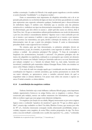 moldar a construção. A análise do Filósofo é tão ampla quanto engenhosa e envolve também 
as assim chamadas “modalidades” e os silogismos modais*. 
Entre as características mais importantes da silogística aristotélica está a de se ter 
pensado pela primeira vez na história da lógica em fazer uso de letras que poderiam ser usadas 
para representar uma expressão substantiva qualquer, fundamental para o desenvolvimento 
do simbolismo lógico. É também com Aristóteles que se encontra uma das primeiras 
tentativas de se estabelecer um rigor nas demonstrações matemáticas. Ao definir os dois tipos 
de demonstração, quia (dos efeitos às causas) e propter quid (das causas aos efeitos), dizia (I 
Anal. Post., lect. 14) que as matemáticas utilizam preferencialmente esse modo de demonstrar, 
e por isso esta ciência é essencialmente dedutiva: “algumas vezes o mais conhecido por nós 
em si mesmo e por natureza é também o mais cognoscível em si mesmo e por natureza. 
Assim acontece nas matemáticas, nas quais, devido à abstração da matéria, não se efetuam 
demonstrações mais do que a partir dos princípios formais. E assim as demonstrações 
procedem desde o mais cognoscível em si mesmo”. 
No entanto, para que haja demonstração, os primeiros princípios devem ser 
indemonstráveis, já que, do contrário, se procederia a uma regressão ao infinito. E como se 
conhece a verdade dos primeiros princípios? Por indução. “À força de contemplar a 
freqüência dos acontecimentos, buscando o universal”. Os primeiros princípios não são 
inatos; são adquiridos na experiência, analisando-se as percepções que contém um elemento 
universal. No entanto esta ‘indução’ citada por Aristóteles nada tem a ver com ‘demonstração 
por indução completa’ ou o ‘método da indução finita’ ou, mais ainda, ‘raciocínio por 
recorrência’, estabelecido pelo matemático italiano Giuseppe Peano. Sobre esta temática ver 
anexo sobre Dedução e Indução na Matemática. 
E no meio de tudo isso emergiu aquela que é considerada uma das mais definitivas 
contribuições do Organon: o método axiomático, que recebeu precisamente no século XX 
sua maior valoração, ao apresentar-se como o caminho universal dentro do qual se 
enquadram todas as ciências dedutivas. Um pouco mais sobre este assunto é exposto no 
anexo O método axiomático e as ciências dedutivas. 
39 
4.1.4 A contribuição dos megáricos e estóicos 
Embora Aristóteles seja o mais brilhante e influente filósofo grego, outra importante 
tradição argumentativa formou-se na antiga Grécia, com os megáricos e estóicos. Pouco 
conservada pela tradição, merece um melhor tratamento dos historiadores, porque o que 
deles se conhece sugere que esses gregos eram altamente inteligentes. 
Os megáricos (em função de sua cidade, Mégara) interessaram-se por certos enigmas 
lógicos como o conhecido “paradoxo do mentiroso”: quem diz “O que eu afirmo agora é 
falso”, enuncia algo verdadeiro ou falso? Um deles, Diodoro Cronus, que morreu por volta 
de 307 a.C., formulou interessante concepção modal, relacionando possibilidade, tempo e 
verdade, enquanto outro megárico, de nome Fílon, estudou proposições do tipo “Se chove 
então a rua está molhada”, construída com o auxílio das expressões “se..., então...” conhecidas 
* Modalidades são as expressões do tipo “é possível que...”, “é necessário que...”. 
 