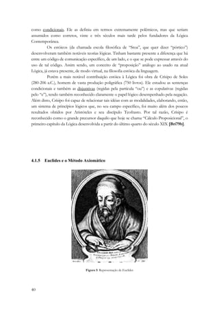 como condicionais. Ele as definiu em termos extremamente polêmicos, mas que seriam 
assumidos como corretos, vinte e três séculos mais tarde pelos fundadores da Lógica 
Contemporânea. 
40 
Os estóicos (da chamada escola filosófica de “Stoa”, que quer dizer “pórtico”) 
desenvolveram também notáveis teorias lógicas. Tinham bastante presente a diferença que há 
entre um código de comunicação específico, de um lado, e o que se pode expressar através do 
uso de tal código. Assim sendo, um conceito de “proposição” análogo ao usado na atual 
Lógica, já estava presente, de modo virtual, na filosofia estóica da linguagem. 
Porém a mais notável contribuição estóica à Lógica foi obra de Crísipo de Soles 
(280-206 a.C.), homem de vasta produção poligráfica (750 livros). Ele estudou as sentenças 
condicionais e também as disjuntivas (regidas pela partícula “ou”) e as copulativas (regidas 
pelo “e”), tendo também reconhecido claramente o papel lógico desempenhado pela negação. 
Além disto, Crísipo foi capaz de relacionar tais idéias com as modalidades, elaborando, então, 
um sistema de princípios lógicos que, no seu campo específico, foi muito além dos poucos 
resultados obtidos por Aristóteles e seu discípulo Teofrasto. Por tal razão, Crísipo é 
reconhecido como o grande precursor daquilo que hoje se chama “Cálculo Proposicional”, o 
primeiro capítulo da Lógica desenvolvida a partir do último quarto do século XIX [Bri79b]. 
4.1.5 Euclides e o Método Axiomático 
Figura 5: Representação de Euclides 
 