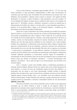 Com sua obra Elementos, o matemático grego Euclides (330 a.C. - 277 a.C.) deu uma 
forma sistemática ao saber geométrico, implementando as idéias sobre axiomatização, de 
Aristóteles, para uma ciência exata. No primeiro livro dos Elementos, ele enuncia vinte e três 
definições, cinco postulados e algumas noções comuns ou axiomas*. Em seguida ele deduz 
proposições ou teoremas, os quais constituem o saber geométrico, como por exemplo: “se 
em um triângulo dois ângulos são iguais entre si, também os lados opostos a esses ângulos são 
iguais entre si”. Postulados, axiomas e definições constituem os pontos de partida para as 
demonstrações de Euclides. Seu objetivo é mostrar todos os outros princípios geométricos − 
primeiro os da Geometria Plana e depois os da Geometria Espacial −, revelando que são 
decorrências necessárias dos princípios fundamentais. 
Quais são os traços característicos das técnicas adotadas por Euclides? Em primeiro 
lugar ele enuncia as sua leis em forma universal: não se detém em determinada figura ou linha, 
mas examina as propriedade que todas as figuras e todas as linhas de tal ou qual tipo devem 
ter. Formula tais leis de maneira rigorosa e absoluta e, mais ainda, demonstra-as. Seu livro, na 
verdade, consiste em demonstrações colocadas de maneira sistemática, não indutiva, mas 
dedutiva, por meio das quais procura estabelecer as suas conclusões com o rigor da lógica. 
Euclides visava aperfeiçoar o conhecimento acerca de pontos, linhas e figuras, tornando mais 
rigorosas as demonstrações de leis já conhecidas, e procurava aumentar esse conhecimento, 
demonstrando leis novas, até então desconhecidas. Mas talvez não se esgotasse aí a motivação 
− ou pelo menos as conseqüências − do que elaborou o geômetra. A colocação de axiomas e 
teoremas em forma dedutiva deu à Geometria uma apresentação mais elegante e transparente, 
tornando facilmente perceptíveis as interessantes conexões lógicas ali introduzidas. A 
axiomatização do saber Geométrico abriu um sem fim de perspectivas para os estudiosos das 
ciências exatas, que adotam as exposições axiomáticas − e buscam axiomatizações mais 
elegantes e econômicas − não só para dar rigor às suas demonstrações, mas descobrir novas 
conexões lógicas. 
Esse é portanto o modo como Euclides ordena o conhecimento geométrico no 
chamado sistema euclidiano. Durante séculos esse sistema valeu como modelo insuperável do 
saber dedutivo: os termos da teoria são introduzidos depois de terem sido definidos e as 
proposições não são aceitas se não forem demonstradas. Euclides escolhia as proposições 
primitivas, base da cadeia sobre a qual se desenvolvem as deduções sucessivas, de tal modo que 
ninguém pudesse levantar dúvidas sobre a sua veracidade: eram auto-evidentes, portanto 
isentas de demonstração. Leibniz afirmaria mais tarde que os gregos raciocinavam com toda a 
exatidão possível em matemática e deixaram à humanidade modelos de arte demonstrativa 
([RA91], volume III). 
Em resumo, Euclides, como já fizera Aristóteles, buscou o ideal de uma organização 
axiomática, que em última instância se reduz à escolha de um pequeno número de 
proposições em princípio aceitas naquele domínio do conhecimento, e à posterior dedução de 
todas as outras proposições verdadeiras desse domínio, a partir delas. Surge com Euclides e 
* As definições pretendem substancialmente explicitar os conceitos da geometria (“ponto é aquilo que não tem partes”; “linha 
é comprimento sem largura”, etc.). Os postulados representam verdades indubitáveis típicas do saber geométrico (“pode-se 
levar uma reta de qualquer ponto a qualquer ponto”; “todos os ângulos retos são iguais”; etc.). Os axiomas são verdades 
que valem universalmente, não só na geometria (“o todo é maior que a parte”; “coisas que são iguais a uma mesma coisa 
são iguais entre si”, etc.). 
41 
 