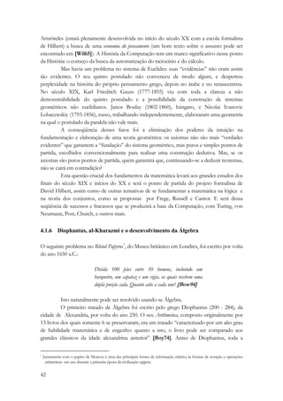 Aristóteles (estará plenamente desenvolvida no início do século XX com a escola formalista 
de Hilbert) a busca de uma economia do pensamento (um bom texto sobre o assunto pode ser 
encontrado em [Wil65]). A História da Computação tem um marco significativo nesse ponto 
da História: o começo da busca da automatização do raciocínio e do cálculo. 
42 
Mas havia um problema no sistema de Euclides: suas “evidências” não eram assim 
tão evidentes. O seu quinto postulado não convenceu de modo algum, e despertou 
perplexidade na história do próprio pensamento grego, depois no árabe e no renascentista. 
No século XIX, Karl Friedrich Gauss (1777-1855) viu com toda a clareza a não 
demonstrabilidade do quinto postulado e a possibilidade da construção de sistemas 
geométricos não euclidianos. Janos Boulay (1802-1860), húngaro, e Nicolai Ivanovic 
Lobacewskiy (1793-1856), russo, trabalhando independentemente, elaboraram uma geometria 
na qual o postulado da paralela não vale mais. 
A conseqüência desses fatos foi a eliminação dos poderes da intuição na 
fundamentação e elaboração de uma teoria geométrica: os axiomas não são mais “verdades 
evidentes” que garantem a “fundação” do sistema geométrico, mas puros e simples pontos de 
partida, escolhidos convencionalmente para realizar uma construção dedutiva. Mas, se os 
axiomas são puros pontos de partida, quem garantirá que, continuando-se a deduzir teoremas, 
não se cairá em contradição? 
Esta questão crucial dos fundamentos da matemática levará aos grandes estudos dos 
finais do século XIX e inícios do XX e será o ponto de partida do projeto formalista de 
David Hilbert, assim como de outras tentativas de se fundamentar a matemática na lógica e 
na teoria dos conjuntos, como as propostas por Frege, Russell e Cantor. E será dessa 
seqüência de sucessos e fracassos que se produzirá a base da Computação, com Turing, von 
Neumann, Post, Church, e outros mais. 
4.1.6 Diophantus, al-Kharazmi e o desenvolvimento da Álgebra 
O seguinte problema no Rhind Papyrus*, do Museu britânico em Londres, foi escrito por volta 
do ano 1650 a.C.: 
Divida 100 pães entre 10 homens, incluindo um 
barqueiro, um capataz e um vigia, os quais recebem uma 
dupla porção cada. Quanto cabe a cada um? [Bow94] 
Isto naturalmente pode ser resolvido usando-se Álgebra. 
O primeiro tratado de Álgebra foi escrito pelo grego Diophantus (200 - 284), da 
cidade de Alexandria, por volta do ano 250. O seu Arithmetica, composto originalmente por 
13 livros dos quais somente 6 se preservaram, era um tratado “caracterizado por um alto grau 
de habilidade matemática e de engenho: quanto a isto, o livro pode ser comparado aos 
grandes clássicos da idade alexandrina anterior” [Boy74]. Antes de Diophantus, toda a 
* Juntamente com o papiro de Moscou é uma das principais fontes de informação relativa às formas de notação e operações 
aritméticas em uso durante a primeira época da civilização egípcia 
 