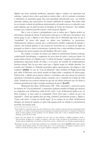 ‘álgebra’ que havia, incluindo problemas, operações, lógica e solução, era expressada sem 
simbolismo − palavra chave sobre a qual ainda se voltará a falar −; ele foi o primeiro a introduzir 
o simbolismo na matemática grega. Para uma quantidade desconhecida usava um símbolo 
(chamado arithmos), que caracterizava um número indefinido de unidades. Pela ênfase dada 
em seu tratado à solução de problemas indeterminados, tal tratado tornou-se conhecido como 
análise diofantina, que em geral faz parte da disciplina de Teoria dos Números*. Seu trabalho, 
contudo, não é suficiente para lhe conferir o título de pai da Álgebra†. 
Mas é com os persas e principalmente com os árabes que a Álgebra poderá ser 
efetivamente chamada de ciência. É interessante notar que ao se falar que a Geometria é uma 
ciência grega ou que a Álgebra é uma ciência árabe, está se afirmando algo mais do que a 
“casualidade” de terem sido gregos ou árabes seus fundadores ou promotores. 
Ordinariamente tendemos a pensar que o conhecimento científico independe de latitudes e 
culturas: uma fórmula química ou um teorema de Geometria são os mesmos em inglês ou 
português ou chinês e, sendo a comunicação, à primeira vista, o único problema, bastaria uma 
boa tradução dos termos próprios de cada disciplina. Mas não é assim. 
Na verdade a evolução da ciência está repleta de interferências histórico-culturais, 
condicionando metodologias, o surgimento de novas áreas do saber, e assim por diante. Os 
juristas árabes referem-se à Álgebra como “o cálculo da herança”, segundo a lei corânica, uma 
problemática importante dentro do Islam, e aí já temos um exemplo de condicionamento 
histórico-cultural. Não foi por mero acaso que a Álgebra surgiu no califado abássida (“ao 
contrário dos Omíadas, os Abássidas pretendem aplicar rigorosamente a lei religiosa à vida 
cotidiana” [AG81]), no seio da “Casa da Sabedoria” (Bayt al-Hikma) de Bagdá, promovida 
pelo califa Al-Ma’amun; uma ciência nascida em língua árabe e antagônica da ciência grega. 
Embora hoje a Álgebra possa parecer objetiva e axiomática, com uma sintaxe de estruturas 
operatórias e destituída de qualquer alcance semântico, ela é o resultado da evolução da velha 
al’jabr, “forjada por um contexto cultural em que não são alheios elementos que vão desde as 
estruturas gramaticais do árabe à teologia muçulmana da época” [Lau97]. 
Muhammad Ibn Musa Al-Khwarizmi (780 - 850), matemático e astrônomo persa, 
foi membro da “Casa da Sabedoria”, a importante academia científica de Bagdá, que alcançou 
seu resplendor com Al-Ma’amun (califa de 813 a 833). A ele, Al-Khwarizmi dedicou seu Al- 
Kitab al-muhtasar fy hisab al-jabr wa al-muqabalah (“Livro breve para o cálculo da jabr e da 
muqabalah”). Al-jabr, que significa força que obriga, restabelecer‡, precisamente porque a Álgebra é 
“forçar cada termo a ocupar seu devido lugar”. Já no começo do seu Kitab, Al-Khwarizmi 
distingue seis formas de equação, às quais toda equação pode ser reduzida (e, canonicamente 
resolvida). Na notação atual: 
* Neste sentido foi o matemático grego que maior influência teve sobre a moderna teoria dos números. Em particular Fermat 
foi levado ao seu ‘último’ teorema quando procurou generalizar um problema que tinha lido na Arithmetica de Diophantus: 
dividir um dado quadrado em dois quadrados (ver F.E. Robbins, P.Mich. 620: A Series of Arithmetical Problems, Classical 
Philology, pg 321-329, EUA, 1929). 
† Apenas sob certo aspecto isto se justificaria. Em uma visão um tanto arbitrária e simplista poderíamos dividir o 
desenvolvimento da álgebra em 3 estádios: (1) primitivo, onde tudo é escrito em palavras; (2) intermediário, em que são 
adotadas algumas simplificações; (3) simbólico ou final. Neste contexto, Arithmetica deve ser colocada na segunda categoria. 
‡ Restabelecer, por algo no seu devido lugar, restabelecer uma normalidade. Como observa [Lau97] a palavra tajbir significa 
ortopedia e jibarath significa redução, no sentido médico (por o osso no devido lugar) e na Espanha, no tempo em que os 
barbeiros acumulavam funções, podia-se ver a placa “Algebrista e Sangrador” em barbearias. 
43 
 