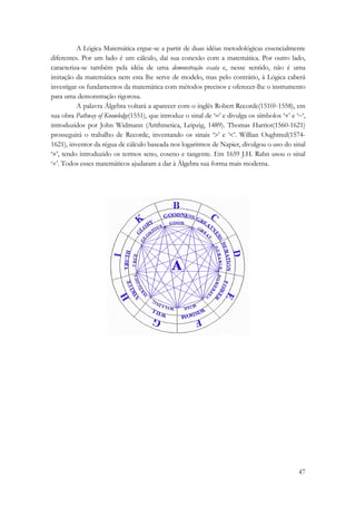 A Lógica Matemática ergue-se a partir de duas idéias metodológicas essencialmente 
diferentes. Por um lado é um cálculo, daí sua conexão com a matemática. Por outro lado, 
caracteriza-se também pela idéia de uma demonstração exata e, nesse sentido, não é uma 
imitação da matemática nem esta lhe serve de modelo, mas pelo contrário, à Lógica caberá 
investigar os fundamentos da matemática com métodos precisos e oferecer-lhe o instrumento 
para uma demonstração rigorosa. 
A palavra Álgebra voltará a aparecer com o inglês Robert Recorde(1510?-1558), em 
sua obra Pathway of Knowledge(1551), que introduz o sinal de ‘=’ e divulga os símbolos ‘+’ e ‘−‘, 
introduzidos por John Widmann (Arithmetica, Leipzig, 1489). Thomas Harriot(1560-1621) 
prosseguirá o trabalho de Recorde, inventando os sinais ‘>’ e ‘<’. Willian Oughtred(1574- 
1621), inventor da régua de cálculo baseada nos logaritmos de Napier, divulgou o uso do sinal 
‘×’, tendo introduzido os termos seno, coseno e tangente. Em 1659 J.H. Rahn usou o sinal 
‘÷’. Todos esses matemáticos ajudaram a dar à Álgebra sua forma mais moderna. 
47 
 