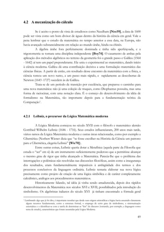 49 
4.2 A mecanização do cálculo 
Se é aceito o ponto de vista de estudiosos como Needham [Nee59], a data de 1600 
pode ser vista como um bom divisor de águas dentro da história da ciência em geral. Vale a 
pena lembrar que o estudo da matemática no tempo anterior a essa data, na Europa, não 
havia avançado substancialmente em relação ao mundo árabe, hindu ou chinês. 
A álgebra árabe fora perfeitamente dominada e tinha sido aperfeiçoada, e a 
trigonometria se tornara uma disciplina independente [Boy74]. O casamento de ambas pela 
aplicação dos métodos algébricos no terreno da geometria foi o grande passo e Galileu (1564 
- 1642) aí tem um papel preponderante. Ele uniu o experimental ao matemático, dando início 
à ciência moderna. Galileu dá uma contribuição decisiva a uma formulação matemática das 
ciências físicas. A partir de então, em resultado desse encontro da matemática com a física, a 
ciência tomou um novo rumo, a um passo mais rápido, e rapidamente as descobertas de 
Newton (1643 -1727) sucedem às de Galileu. 
Trata-se de um período de transição por excelência, que preparou o caminho para 
uma nova matemática: não já uma coleção de truques, como Diophantus possuíra, mas uma 
forma de raciocinar, com uma notação clara. É o começo do desenvolvimento da idéia de 
formalismo na Matemática, tão importante depois para a fundamentação teórica da 
Computação*. 
4.2.1 Leibniz, o precursor da Lógica Matemática moderna 
A Lógica Moderna começou no século XVII com o filósofo e matemático alemão 
Gottfried Wilhelm Leibniz (1646 - 1716). Seus estudos influenciaram, 200 anos mais tarde, 
vários ramos da Lógica Matemática moderna e outras áreas relacionadas, como por exemplo a 
Cibernética (Norbert Wiener dizia que “se fosse escolher na História da Ciência um patrono 
para a Cibernética, elegeria Leibniz” [Wie70]). 
Entre outras coisas, Leibniz queria dotar a Metafísica (aquela parte da Filosofia que 
estuda o “ser” em si) de um instrumento suficientemente poderoso que a permitisse alcançar 
o mesmo grau de rigor que tinha alcançado a Matemática. Parecia-lhe que o problema das 
interrogações e polêmicas não resolvidas nas discussões filosóficas, assim como a insegurança 
dos resultados, eram fundamentalmente imputáveis à ambigüidade dos termos e dos 
processos conclusivos da linguagem ordinária. Leibniz tentaria elaborar sua nova lógica 
precisamente como projeto de criação de uma lógica simbólica e de caráter completamente 
calculístico, análogos aos procedimentos matemáticos. 
Historicamente falando, tal idéia já vinha sendo amadurecida, depois dos rápidos 
desenvolvimentos da Matemática nos séculos XVI e XVII, possibilitados pela introdução do 
simbolismo. Os algebristas italianos do século XVI já tinham encontrado a fórmula geral 
* Lembrando algo que já foi dito, é importante ressaltar que desde suas origens aristotélicas a lógica havia assumido claramente 
alguns recursos fundamentais, como a estrutura formal, o emprego de certo grau de simbolismo, a sistematização 
axiomática e o identificar-se com a tarefa de determinar as “leis” do discurso (tomando, por exemplo, a linguagem como 
tema de estudo), características que foram assumidas pela Lógica Moderna. 
 