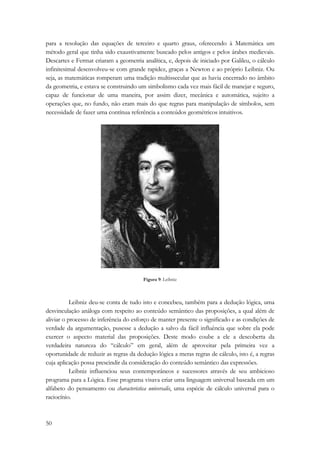 para a resolução das equações de terceiro e quarto graus, oferecendo à Matemática um 
método geral que tinha sido exaustivamente buscado pelos antigos e pelos árabes medievais. 
Descartes e Fermat criaram a geometria analítica, e, depois de iniciado por Galileu, o cálculo 
infinitesimal desenvolveu-se com grande rapidez, graças a Newton e ao próprio Leibniz. Ou 
seja, as matemáticas romperam uma tradição multissecular que as havia encerrado no âmbito 
da geometria, e estava se construindo um simbolismo cada vez mais fácil de manejar e seguro, 
capaz de funcionar de uma maneira, por assim dizer, mecânica e automática, sujeito a 
operações que, no fundo, não eram mais do que regras para manipulação de símbolos, sem 
necessidade de fazer uma contínua referência a conteúdos geométricos intuitivos. 
50 
Figura 9: Leibniz 
Leibniz deu-se conta de tudo isto e concebeu, também para a dedução lógica, uma 
desvinculação análoga com respeito ao conteúdo semântico das proposições, a qual além de 
aliviar o processo de inferência do esforço de manter presente o significado e as condições de 
verdade da argumentação, pusesse a dedução a salvo da fácil influência que sobre ela pode 
exercer o aspecto material das proposições. Deste modo coube a ele a descoberta da 
verdadeira natureza do “cálculo” em geral, além de aproveitar pela primeira vez a 
oportunidade de reduzir as regras da dedução lógica a meras regras de cálculo, isto é, a regras 
cuja aplicação possa prescindir da consideração do conteúdo semântico das expressões. 
Leibniz influenciou seus contemporâneos e sucessores através de seu ambicioso 
programa para a Lógica. Esse programa visava criar uma linguagem universal baseada em um 
alfabeto do pensamento ou characteristica universalis, uma espécie de cálculo universal para o 
raciocínio. 
 