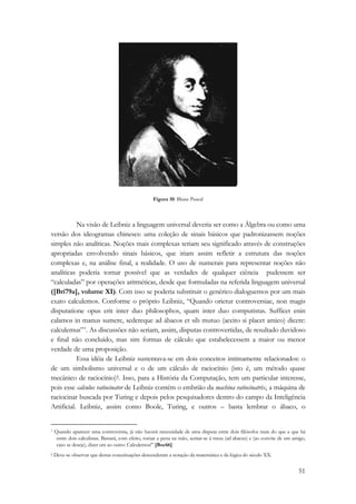 51 
Figura 10: Blaise Pascal 
Na visão de Leibniz a linguagem universal deveria ser como a Álgebra ou como uma 
versão dos ideogramas chineses: uma coleção de sinais básicos que padronizassem noções 
simples não analíticas. Noções mais complexas teriam seu significado através de construções 
apropriadas envolvendo sinais básicos, que iriam assim refletir a estrutura das noções 
complexas e, na análise final, a realidade. O uso de numerais para representar noções não 
analíticas poderia tornar possível que as verdades de qualquer ciência pudessem ser 
“calculadas” por operações aritméticas, desde que formuladas na referida linguagem universal 
([Bri79a], volume XI). Com isso se poderia substituir o genérico dialoguemos por um mais 
exato calculemos. Conforme o próprio Leibniz, “Quando orietur controversiae, non magis 
disputatione opus erit inter duo philosophos, quam inter duo computistas. Sufficet enin 
calamos in manus sumere, sedereque ad ábacos et sib mutuo (accito si placet amico) dicere: 
calculemus”*. As discussões não seriam, assim, disputas controvertidas, de resultado duvidoso 
e final não concluído, mas sim formas de cálculo que estabelecessem a maior ou menor 
verdade de uma proposição. 
Essa idéia de Leibniz sustentava-se em dois conceitos intimamente relacionados: o 
de um simbolismo universal e o de um cálculo de raciocínio (isto é, um método quase 
mecânico de raciocínio)†. Isso, para a História da Computação, tem um particular interesse, 
pois esse calculus ratiocinator de Leibniz contém o embrião da machina ratiocinatrix, a máquina de 
raciocinar buscada por Turing e depois pelos pesquisadores dentro do campo da Inteligência 
Artificial. Leibniz, assim como Boole, Turing, e outros – basta lembrar o ábaco, o 
* Quando aparecer uma controvérsia, já não haverá necessidade de uma disputa entre dois filósofos mais do que a que há 
entre dois calculistas. Bastará, com efeito, tomar a pena na mão, sentar-se à mesa (ad abacus) e (ao convite de um amigo, 
caso se deseje), dizer um ao outro: Calculemos!” [Boc66] 
† Deve-se observar que destas conceituações descenderam a notação da matemática e da lógica do século XX. 
 