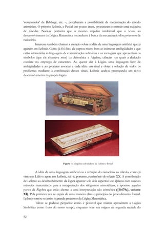 'computador' de Babbage, etc. –, perceberam a possibilidade da mecanização do cálculo 
aritmético. O próprio Leibniz, e Pascal um pouco antes, procuraram construir uma máquina 
de calcular. Nota-se portanto que o mesmo impulso intelectual que o levou ao 
desenvolvimento da Lógica Matemática o conduziu à busca da mecanização dos processos de 
raciocínio. 
52 
Interessa também chamar a atenção sobre a idéia de uma linguagem artificial que já 
aparece em Leibniz. Como já foi dito, ele captou muito bem as inúmeras ambigüidades a que 
estão submetidas as linguagens de comunicação ordinárias e as vantagens que apresentam os 
símbolos (que ele chamava notae) da Aritmética e Álgebra, ciências nas quais a dedução 
consiste no emprego de caracteres. Ao querer dar à Lógica uma linguagem livre de 
ambigüidades e ao procurar associar a cada idéia um sinal e obter a solução de todos os 
problemas mediante a combinação desses sinais, Leibniz acabou provocando um novo 
desenvolvimento da própria lógica. 
Figura 11: Máquinas calculadoras de Leibniz e Pascal 
A idéia de uma linguagem artificial ou a redução do raciocínio ao cálculo, como já 
visto em Lúlio e agora em Leibniz, não é, portanto, patrimônio do século XX. A contribuição 
de Leibniz ao desenvolvimento da lógica aparece sob dois aspectos: ele aplicou com sucesso 
métodos matemáticos para a interpretação dos silogismos aristotélicos, e apontou aquelas 
partes da Álgebra que estão abertas a uma interpretação não aritmética ([Bri79a], volume 
XI). Pela primeira vez se expôs de uma maneira clara o princípio do procedimento formal. 
Leibniz tornou-se assim o grande precursor da Lógica Matemática. 
Talvez se pudesse perguntar como é possível que muitos apresentem a Lógica 
Simbólica como fruto do nosso tempo, enquanto teve sua origem na segunda metade do 
 