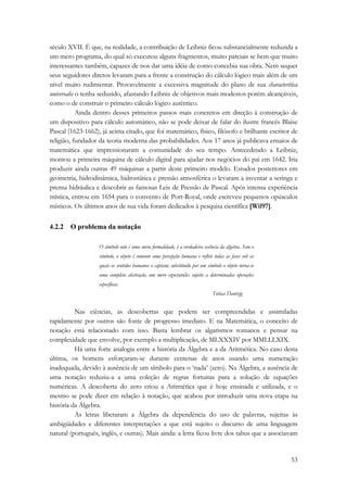 século XVII. É que, na realidade, a contribuição de Leibniz ficou substancialmente reduzida a 
um mero programa, do qual só executou alguns fragmentos, muito parciais se bem que muito 
interessantes também, capazes de nos dar uma idéia de como concebia sua obra. Nem sequer 
seus seguidores diretos levaram para a frente a construção do cálculo lógico mais além de um 
nível muito rudimentar. Provavelmente a excessiva magnitude do plano de sua characteritica 
universalis o tenha seduzido, afastando Leibniz de objetivos mais modestos porém alcançáveis, 
como o de construir o primeiro cálculo lógico autêntico. 
Ainda dentro desses primeiros passos mais concretos em direção à construção de 
um dispositivo para cálculo automático, não se pode deixar de falar do ilustre francês Blaise 
Pascal (1623-1662), já acima citado, que foi matemático, físico, filósofo e brilhante escritor de 
religião, fundador da teoria moderna das probabilidades. Aos 17 anos já publicava ensaios de 
matemática que impressionaram a comunidade do seu tempo. Antecedendo a Leibniz, 
montou a primeira máquina de cálculo digital para ajudar nos negócios do pai em 1642. Iria 
produzir ainda outras 49 máquinas a partir deste primeiro modelo. Estudos posteriores em 
geometria, hidrodinâmica, hidrostática e pressão atmosférica o levaram a inventar a seringa e 
prensa hidráulica e descobrir as famosas Leis de Pressão de Pascal. Após intensa experiência 
mística, entrou em 1654 para o convento de Port-Royal, onde escreveu pequenos opúsculos 
místicos. Os últimos anos de sua vida foram dedicados à pesquisa científica [Wil97]. 
53 
4.2.2 O problema da notação 
O símbolo não é uma mera formalidade, é a verdadeira essência da álgebra. Sem o 
símbolo, o objeto é somente uma percepção humana e reflete todas as fases sob as 
quais os sentidos humanos o captam; substituído por um símbolo o objeto torna-se 
uma completa abstração, um mero operando sujeito a determinadas operações 
específicas. 
Tobias Dantzig 
Nas ciências, as descobertas que podem ser compreendidas e assimiladas 
rapidamente por outros são fonte de progresso imediato. E na Matemática, o conceito de 
notação está relacionado com isso. Basta lembrar os algarismos romanos e pensar na 
complexidade que envolve, por exemplo a multiplicação, de MLXXXIV por MMLLLXIX. 
Há uma forte analogia entre a história da Álgebra e a da Aritmética. No caso desta 
última, os homens esforçaram-se durante centenas de anos usando uma numeração 
inadequada, devido à ausência de um símbolo para o ‘nada’ (zero). Na Álgebra, a ausência de 
uma notação reduziu-a a uma coleção de regras fortuitas para a solução de equações 
numéricas. A descoberta do zero criou a Aritmética que é hoje ensinada e utilizada, e o 
mesmo se pode dizer em relação à notação, que acabou por introduzir uma nova etapa na 
história da Álgebra. 
As letras liberaram a Álgebra da dependência do uso de palavras, sujeitas às 
ambigüidades e diferentes interpretações a que está sujeito o discurso de uma linguagem 
natural (português, inglês, e outras). Mais ainda: a letra ficou livre dos tabus que a associavam 
 
