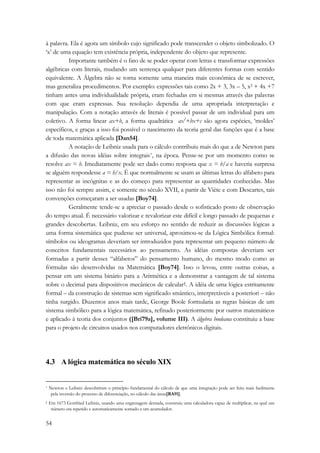 à palavra. Ela é agora um símbolo cujo significado pode transcender o objeto simbolizado. O 
‘x’ de uma equação tem existência própria, independente do objeto que represente. 
54 
Importante também é o fato de se poder operar com letras e transformar expressões 
algébricas com literais, mudando um sentença qualquer para diferentes formas com sentido 
equivalente. A Álgebra não se torna somente uma maneira mais econômica de se escrever, 
mas generaliza procedimentos. Por exemplo: expressões tais como 2x + 3, 3x – 5, x2 + 4x +7 
tinham antes uma individualidade própria, eram fechadas em si mesmas através das palavras 
com que eram expressas. Sua resolução dependia de uma apropriada interpretação e 
manipulação. Com a notação através de literais é possível passar de um individual para um 
coletivo. A forma linear ax+b, a forma quadrática ax2+bx+c são agora espécies, ‘moldes’ 
específicos, e graças a isso foi possível o nascimento da teoria geral das funções que é a base 
de toda matemática aplicada [Dan54]. 
A notação de Leibniz usada para o cálculo contribuiu mais do que a de Newton para 
a difusão das novas idéias sobre integrais*, na época. Pense-se por um momento como se 
resolve ax = b. Imediatamente pode ser dado como resposta que x = b/a e haveria surpresa 
se alguém respondesse a = b/x. É que normalmente se usam as últimas letras do alfabeto para 
representar as incógnitas e as do começo para representar as quantidades conhecidas. Mas 
isso não foi sempre assim, e somente no século XVII, a partir de Viète e com Descartes, tais 
convenções começaram a ser usadas [Boy74]. 
Geralmente tende-se a apreciar o passado desde o sofisticado posto de observação 
do tempo atual. É necessário valorizar e revalorizar este difícil e longo passado de pequenas e 
grandes descobertas. Leibniz, em seu esforço no sentido de reduzir as discussões lógicas a 
uma forma sistemática que pudesse ser universal, aproximou-se da Lógica Simbólica formal: 
símbolos ou ideogramas deveriam ser introduzidos para representar um pequeno número de 
conceitos fundamentais necessários ao pensamento. As idéias compostas deveriam ser 
formadas a partir desses “alfabetos” do pensamento humano, do mesmo modo como as 
fórmulas são desenvolvidas na Matemática [Boy74]. Isso o levou, entre outras coisas, a 
pensar em um sistema binário para a Aritmética e a demonstrar a vantagem de tal sistema 
sobre o decimal para dispositivos mecânicos de calcular†. A idéia de uma lógica estritamente 
formal – da construção de sistemas sem significado smântico, interpretáveis a posteriori – não 
tinha surgido. Duzentos anos mais tarde, George Boole formularia as regras básicas de um 
sistema simbólico para a lógica matemática, refinado posteriormente por outros matemáticos 
e aplicado à teoria dos conjuntos ([Bri79a], volume III). A álgebra booleana constituiu a base 
para o projeto de circuitos usados nos computadores eletrônicos digitais. 
4.3 A lógica matemática no século XIX 
* Newton e Leibniz descobriram o princípio fundamental do cálculo de que uma integração pode ser feita mais facilmente 
pela inversão do processo de diferenciação, no cálculo das áreas[RA91]. 
† Em 1673 Gottfried Leibniz, usando uma engrenagem dentada, construiu uma calculadora capaz de multiplicar, na qual um 
número era repetido e automaticamente somado a um acumulador. 
 