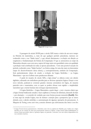 55 
Figura 12: George Cantor 
A passagem do século XVIII para o século XIX marca o início de um novo tempo 
na História da matemática, e, mais do que qualquer período precedente, mereceu ser 
conhecido como a sua “Idade áurea”, e que afetará diretamente a evolução em direção ao 
surgimento e fundamentação da Ciência da Computação. O que se acrescentou ao corpo da 
Matemática durante esses cem anos, supera de longe tanto em quantidade como em qualidade 
a produção total combinada de todas as épocas precedentes. Com uma possível exceção do 
período conhecido como “Idade heróica”, na Grécia antiga, foi uma das mais revolucionárias 
etapas do desenvolvimento dessa ciência, e, conseqüentemente, também da Computação. 
Será particularmente objeto de estudo a evolução da Lógica Simbólica − ou Lógica 
Matemática − que teve Leibniz como predecessor distante. 
A partir de meados do século XIX, a lógica formal* se elabora como um cálculo 
algébrico, adotando um simbolismo peculiar para as diversas operações lógicas. Graças a esse 
novo método, puderam-se construir grandes sistemas axiomáticos de lógica, de maneira 
parecida com a matemática, com os quais se podem efetuar com rapidez e simplicidade 
raciocínios que a mente humana não consegue espontaneamente. 
A Lógica Simbólica − Lógica Matemática a partir daqui −, tem o mesmo objeto que 
a lógica formal tradicional: estudar e fazer explícitas as formas de inferência, deixando de lado 
− por abstração − o conteúdo de verdades que estas formas possam transmitir [San82]. Não 
se trata aqui de estudar Lógica, mas de chamar a atenção para a perspectiva que se estava 
abrindo com o cálculo simbólico: a automatização de algumas operações do pensamento. A 
Máquina de Turing, como será visto, conceito abstrato que efetivamente deu início à era dos 
* A Lógica Formal remonta particularmente a Aristóteles, como visto no capítulo dos Primórdios, que a fundiu com a lógica 
filosófica em um conjunto de obras que posteriormente chamou-se Organon. A lógica formal analisa detalhadamente as 
diversas formas que podem adotar as operações lógicas, em particular o raciocínio, com uma relativa independência dos 
seus conteúdos concretos. 
 