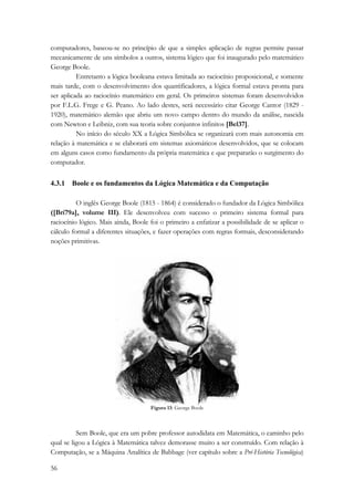 computadores, baseou-se no princípio de que a simples aplicação de regras permite passar 
mecanicamente de uns símbolos a outros, sistema lógico que foi inaugurado pelo matemático 
George Boole. 
56 
Entretanto a lógica booleana estava limitada ao raciocínio proposicional, e somente 
mais tarde, com o desenvolvimento dos quantificadores, a lógica formal estava pronta para 
ser aplicada ao raciocínio matemático em geral. Os primeiros sistemas foram desenvolvidos 
por F.L.G. Frege e G. Peano. Ao lado destes, será necessário citar George Cantor (1829 - 
1920), matemático alemão que abriu um novo campo dentro do mundo da análise, nascida 
com Newton e Leibniz, com sua teoria sobre conjuntos infinitos [Bel37]. 
No início do século XX a Lógica Simbólica se organizará com mais autonomia em 
relação à matemática e se elaborará em sistemas axiomáticos desenvolvidos, que se colocam 
em alguns casos como fundamento da própria matemática e que prepararão o surgimento do 
computador. 
4.3.1 Boole e os fundamentos da Lógica Matemática e da Computação 
O inglês George Boole (1815 - 1864) é considerado o fundador da Lógica Simbólica 
([Bri79a], volume III). Ele desenvolveu com sucesso o primeiro sistema formal para 
raciocínio lógico. Mais ainda, Boole foi o primeiro a enfatizar a possibilidade de se aplicar o 
cálculo formal a diferentes situações, e fazer operações com regras formais, desconsiderando 
noções primitivas. 
Figura 13: George Boole 
Sem Boole, que era um pobre professor autodidata em Matemática, o caminho pelo 
qual se ligou a Lógica à Matemática talvez demorasse muito a ser construído. Com relação à 
Computação, se a Máquina Analítica de Babbage (ver capítulo sobre a Pré-História Tecnológica) 
 