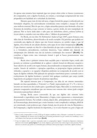 foi apenas uma tentativa bem inspirada (que teve pouco efeito sobre os futuros construtores 
do computador), sem a álgebra booleana, no entanto, a tecnologia computacional não teria 
progredido com facilidade até a velocidade da eletrônica. 
Durante quase mais de dois mil anos, a lógica formal dos gregos, conhecida pela sua 
formulação silogística, foi universalmente considerada como completa e incapaz de sofrer 
uma melhora essencial. Mais do que isso, a lógica aristotélica parecia estar destinada a ficar nas 
fronteiras da metafísica, já que somente se tratava, a grosso modo, de uma manipulação de 
palavras. Não se havia ainda dado o salto para um simbolismo efetivo, embora Leibniz já 
tivesse aberto o caminho com suas idéias sobre o “alfabeto do pensamento”*. 
Foi Boole, em sua obra The Mathematical Analysis of Logic (1847), quem forneceu uma 
idéia clara de formalismo, desenvolvendo-a de modo exemplar. Ele percebeu que poderia ser 
construída uma álgebra de objetos que não fossem números, no sentido vulgar, e que tal 
álgebra, sob a forma de um cálculo abstrato, seria capaz de ter várias interpretações [Kne68]. 
O que chamou a atenção na obra foi a clara descrição do que seria a essência do cálculo, isto 
é, o formalismo, procedimento, conforme descreveu, “cuja validade não depende da 
interpretação dos símbolos mas sim da exclusiva combinação dos mesmos” [Boc66]. Ele 
concebeu a lógica como uma construção formal à qual se busca posteriormente uma 
interpretação. 
Boole criou o primeiro sistema bem sucedido para o raciocínio lógico, tendo sido 
pioneiro ao enfatizar a possibilidade de se aplicar o cálculo formal em diferentes situações e 
fazer cálculos de acordo com regras formais, desconsiderando as interpretações dos símbolos 
usados. Através de símbolos e operações específicas, as proposições lógicas poderiam ser 
reduzidas a equações e as equações silogísticas poderiam ser computadas de acordo com as 
regras da álgebra ordinária. Pela aplicação de operações matemáticas puras e contando com o 
conhecimento da álgebra booleana é possível tirar qualquer conclusão que esteja contida 
logicamente em qualquer conjunto de premissas específicas. 
De especial interesse para a Computação, sua idéia de um sistema matemático 
baseado em duas quantidades, o ‘Universo’ e o ‘Nada’, representados por ‘1’ e ‘0’, o levou a 
inventar um sistema de dois estados para a quantificação lógica. Mais tarde os construtores do 
primeiro computador entenderam que um sistema com somente dois valores pode compor 
mecanismos para perfazer cálculos†. 
George Boole estava convencido de que sua álgebra não somente tinha 
demonstrado a equivalência entre Matemática e Lógica, como representava a sistematização 
do pensamento humano. Na verdade a ciência, depois dele, principalmente com Husserl, pai 
da Fenomenologia, demonstrará que a razão humana é mais complicada e ambígua, difícil de 
ser conceituada e mais poderosa que a lógica formal, mas do ponto de vista da Matemática e 
da Computação, a álgebra booleana foi importante, e só os anos fizeram ver, pois a lógica até 
* Leibniz já tinha compreendido no século XVII que há alguma semelhança entre a disjunção e conjunção de conceitos e a 
adição e multiplicação de números mas foi difícil para ele formular precisamente em que consistia essa semelhança e como 
usá-la depois como base para um cálculo lógico [Kne68]. 
† A base do hardware sobre a qual são construídos todos os computadores digitais é formada de dispositivos eletrônicos 
diminutos denominados portas lógicas. É um circuito digital no qual somente dois valores lógicos estão presentes. Para se 
descrever os circuitos que podem ser construídos pela combinação dessas portas lógicas é necessária a álgebra booleana. 
57 
 