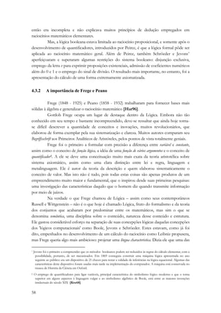 então era incompleta e não explicava muitos princípios de dedução empregados em 
raciocínios matemáticos elementares. 
58 
Mas, a lógica booleana estava limitada ao raciocínio proposicional, e somente após o 
desenvolvimento de quantificadores, introduzidos por Peirce, é que a lógica formal pôde ser 
aplicada ao raciocínio matemático geral. Além de Peirce, também Schröeder e Jevons* 
aperfeiçoaram e superaram algumas restrições do sistema booleano: disjunção exclusiva, 
emprego da letra v para exprimir proposições existenciais, admissão de coeficientes numéricos 
além do 0 e 1 e o emprego do sinal de divisão. O resultado mais importante, no entanto, foi a 
apresentação do cálculo de uma forma extremamente axiomatizada. 
4.3.2 A importância de Frege e Peano 
Frege (1848 - 1925) e Peano (1858 - 1932) trabalharam para fornecer bases mais 
sólidas à álgebra e generalizar o raciocínio matemático [Har96]. 
Gottlob Frege ocupa um lugar de destaque dentro da Lógica. Embora não tão 
conhecido em seu tempo e bastante incompreendido, deve-se ressaltar que ainda hoje torna-se 
difícil descrever a quantidade de conceitos e inovações, muitos revolucionários, que 
elaborou de forma exemplar pela sua sistematização e clareza. Muitos autores comparam seu 
Begriffsschrift aos Primeiros Analíticos de Aristóteles, pelos pontos de vista totalmente geniais. 
Frege foi o primeiro a formular com precisão a diferença entre variável e constante, 
assim como o conceito de função lógica, a idéia de uma função de vários argumentos e o conceito de 
quantificador†. A ele se deve uma conceituação muito mais exata da teoria aristotélica sobre 
sistema axiomático, assim como uma clara distinção entre lei e regra, linguagem e 
metalinguagem. Ele é autor da teoria da descrição e quem elaborou sistematicamente o 
conceito de valor. Mas isto não é tudo, pois todas estas coisas são apenas produtos de um 
empreendimento muito maior e fundamental, que o inspirou desde suas primeiras pesquisas: 
uma investigação das características daquilo que o homem diz quando transmite informação 
por meio de juízos. 
Na verdade o que Frege chamou de Lógica – assim como seus contemporâneos 
Russell e Wittgenstein – não é o que hoje é chamado Lógica, fruto do formalismo e da teoria 
dos conjuntos que acabaram por predominar entre os matemáticos, mas sim o que se 
denomina semântica, uma disciplina sobre o conteúdo, natureza desse conteúdo e estrutura. 
Ele gastou considerável esforço na separação de suas concepções lógicas daquelas concepções 
dos 'lógicos computacionais' como Boole, Jevons e Schröeder. Estes estavam, como já foi 
dito, empenhados no desenvolvimento de um cálculo do raciocínio como Leibniz propusera, 
mas Frege queria algo mais ambicioso: projetar uma língua characteristica. Dizia ele que uma das 
* Jevons foi o primeiro a compreender que os métodos booleanos podem ser reduzidos às regras do cálculo elementar, com a 
possibilidade, portanto, de ser mecanizados. Em 1869 conseguiu construir uma máquina lógica apresentada no ano 
seguinte ao público: era um dispositivo de 21 chaves para testar a validade de inferências na lógica equacional. Algumas das 
características deste dispositivo foram usadas mais tarde na implementação do computador. A máquina está conservada no 
museu de História da Ciência em Oxford. 
† O emprego de quantificadores para ligar variáveis, principal característica do simbolismo lógico moderno e que o torna 
superior em alguns aspectos à linguagem vulgar e ao simbolismo algébrico de Boole, está entre as maiores invenções 
intelectuais do século XIX [Kne68]. 
 